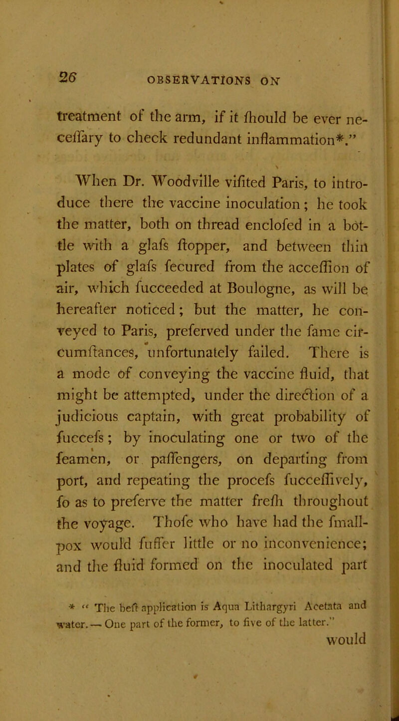 treatment of the arm, if it fhould be ever ne- ceffary to check redundant inflammation*.” \ When Dr. Woodville vifited Paris, to intro- duce there the vaccine inoculation ; he took the matter, both on thread enclofed in a bot- tle with a glafs hopper, and between thill plates of glafs fecured from the acceflion of nil*, which fucceeded at Boulogne, as will be hereafter noticed; but the matter, he con- veyed to Paris, preferved under the fame cir- cumftances, unfortunately failed. There is a mode of conveying the vaccine fluid, that might be attempted, under the direction of a judicious captain, with great probability of fuccefs; by inoculating one or two of the feamen, or paflengers, on departing from port, and repeating the procefs fucceflively, fo as to preferve the matter frefli throughout the voyage. Thofe who have had the fmall- pox would fufler little or no inconvenience; and the fluid formed on the inoculated part * “ The belt application is Aqua Lithargyri Aeetnta and water. — One part of the former, to five of the latter.” would