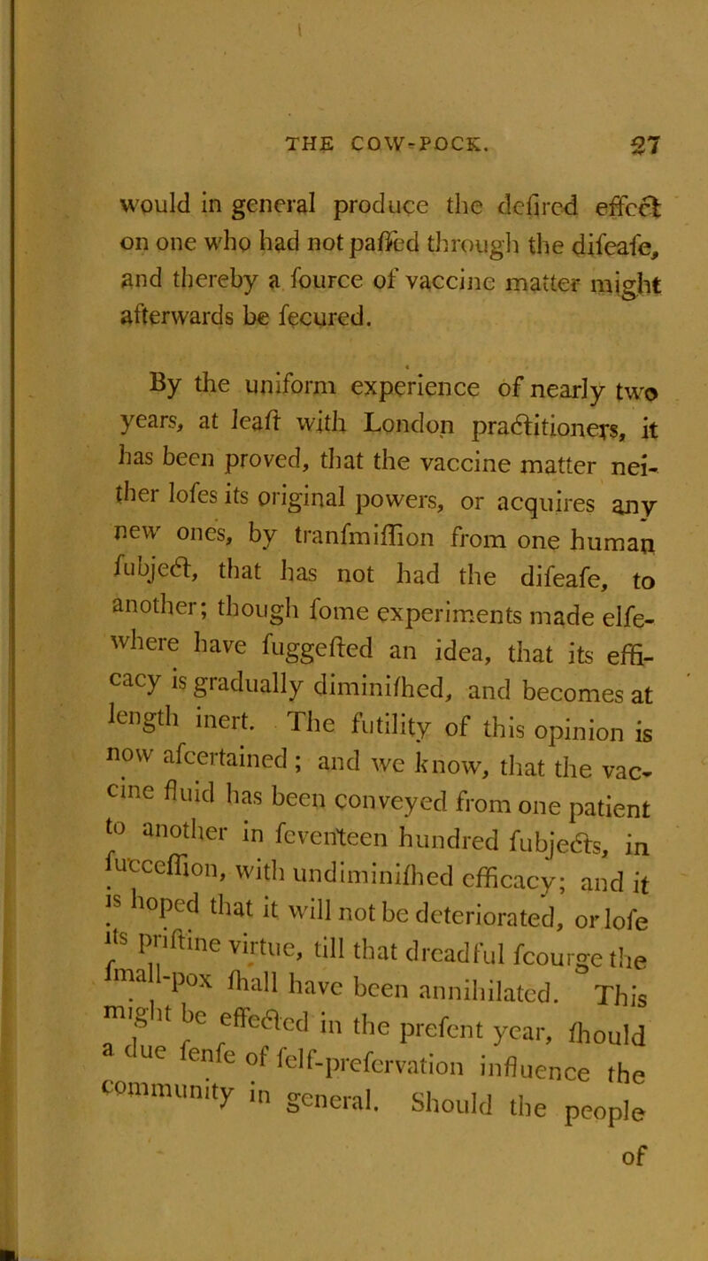 would in general produce the delircd effect on one who had notpafied through the difeafe, and thereby a fource of vaccine matter might afterwards be fecured. By the uniform experience of nearly two years, at leaft with London practitioners, it has been proved, that the vaccine matter nei- thei lofes its original powers, or acquires any new ones, by tranfmiffion from one human fubjeCt, that has not had the difeafe, to another; though fome experiments made elfe- where have fuggefted an idea, that its effi- cacy is gradually diminifhed, and becomes at length inert. The futility of this opinion is now afcertained ; and we know, that the vac- cine fluid has been conveyed from one patient to another in feventeen hundred fubjedfs, in ucceffion, with undiminifhed efficacy; and it is hoped that it will not be deteriorated, orlofe ' priftine viitue, till that dreadful fcourgethe ma '130X liavc been annihilated. This U effe6lccl in the prefent year, fhould UC enfe °f felf-prefervation influence the community in general. Should the people of