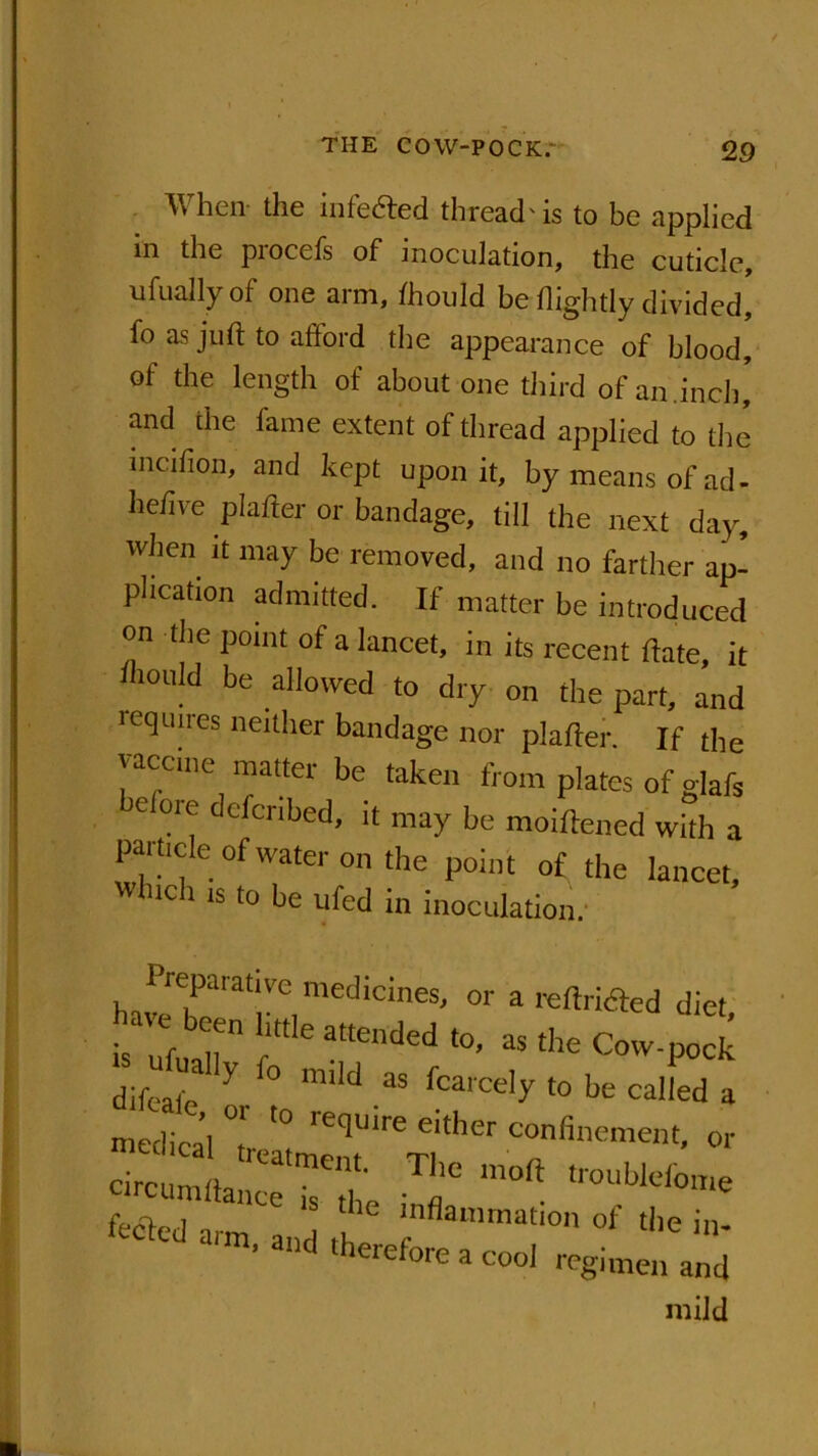 When the infe&ed thread'is to be applied in the procefs of inoculation, the cuticle, ufually of one arm, fhould be flightly divided! fo as juft to aftord the appearance of blood, of the length of about one third of an .inch' and the fame extent of thread applied to the incifion, and kept upon it, by means of ad- he/ive pi after or bandage, till the next day, when it may be removed, and no farther ap- plication admitted. If matter be introduced on the point of a lancet, in its recent ftate, it Aould be allowed to dry on the part, and requires neither bandage nor plafter. If the vaccine matter be taken from plates of glafi belore defer,bed, it may be moiftened with a pai tide of water on the point of the lancet. Which is to be ufed in inoculation. harebe'at|Ve,med‘CineS' 0r a reftrided diet, b ufua  ‘ a“ended 38 th£ Cow-pocf difeafe X ° miId 3S rcarce,y t0 be called a medical T, '! either “^-ment, or ci«a^?t TIC fected arm and , 1fnflammat,on of 'be in- ’ lld lherefore a wol regimen and mild