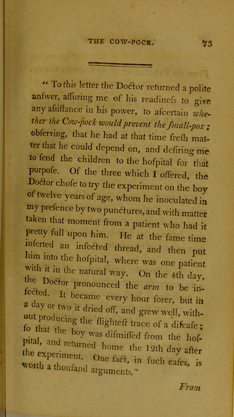 To this letter the Doctor returned a polite anfwer, a/Turing me of his readinefs to give any afsiftance in his power, to afeertain wke- iher the Cow-pock would prevent the fmall-pox ; obferving, that he had at that time frelh mati ter that he couid depend on, and defiring me to fend the children to the hofpital for that purpofe. Of the three which I offered, the Doaor chofe to try the experiment on the boy of twelve years of age, whom he inoculated in my prefence by two punftures.and with matter taken that moment from a patient who had it Pretty full upon him. He at the fame time tnferted an mfeHed thread, and then put rim into the hofpital, where was one patient with ,t in the natural way. On the 4th day, f q._, ° T°' P,onounced ‘Ire arm to be in- a dav' ^ beCame ever>' hour f°rer, but in out nro°i “ dried °ff’ and B* ell, with- (o tint r? ‘he fl’Shteft ‘laCe of a difcafe; Pita ,1° i °y TOS dlfmi(red from the hof- ST’ and retmned home the 13th day after a thou fan d arguments.” From