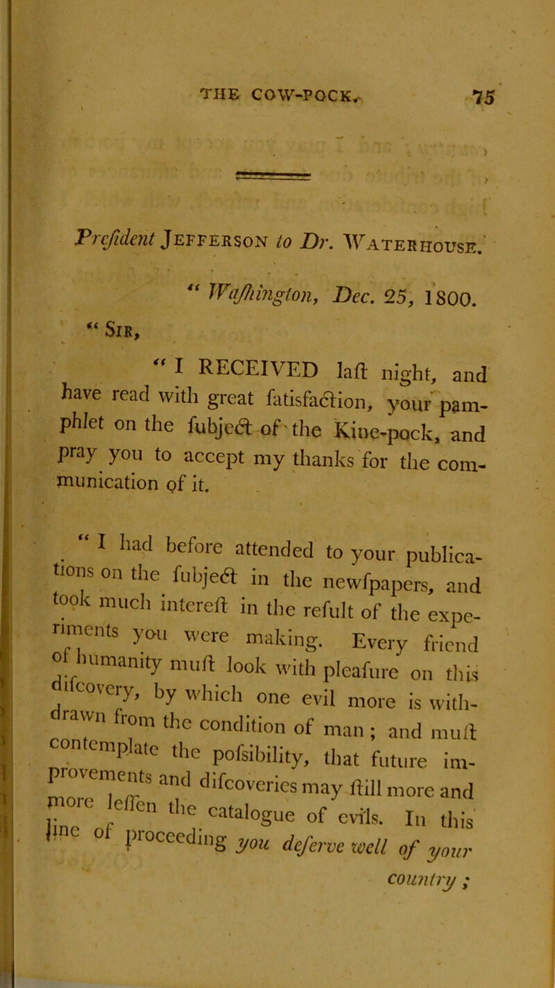 . r Trcfidejit Jefferson to Dr. Waterhouse. “ Wajliington, Dec. 25, 1800. “ Sir, ^ I RECEIVED lafl night, and have read with great Ikisfa&ion, your pam- phlet on the fubjeft of the Kine-pock, and pray you to accept my thanks for the com- munication of it. “ I had before attended to your publica- tons on the In eject in the newfpapers, and took much intereft in the refult of the expe- nments you were making. Every friend or humanity muft look with pleafure on this 'Icovery, by which one evil more is with- drawn from the condition of man ; and muft contemplate the pofsibility, that future im- rnn'^TmS aml c,ifcove,'ics may ftill more and i: rC ,,e 0,1 tlle catalogue of evils. In this o proceeding you deferve well of your country ;