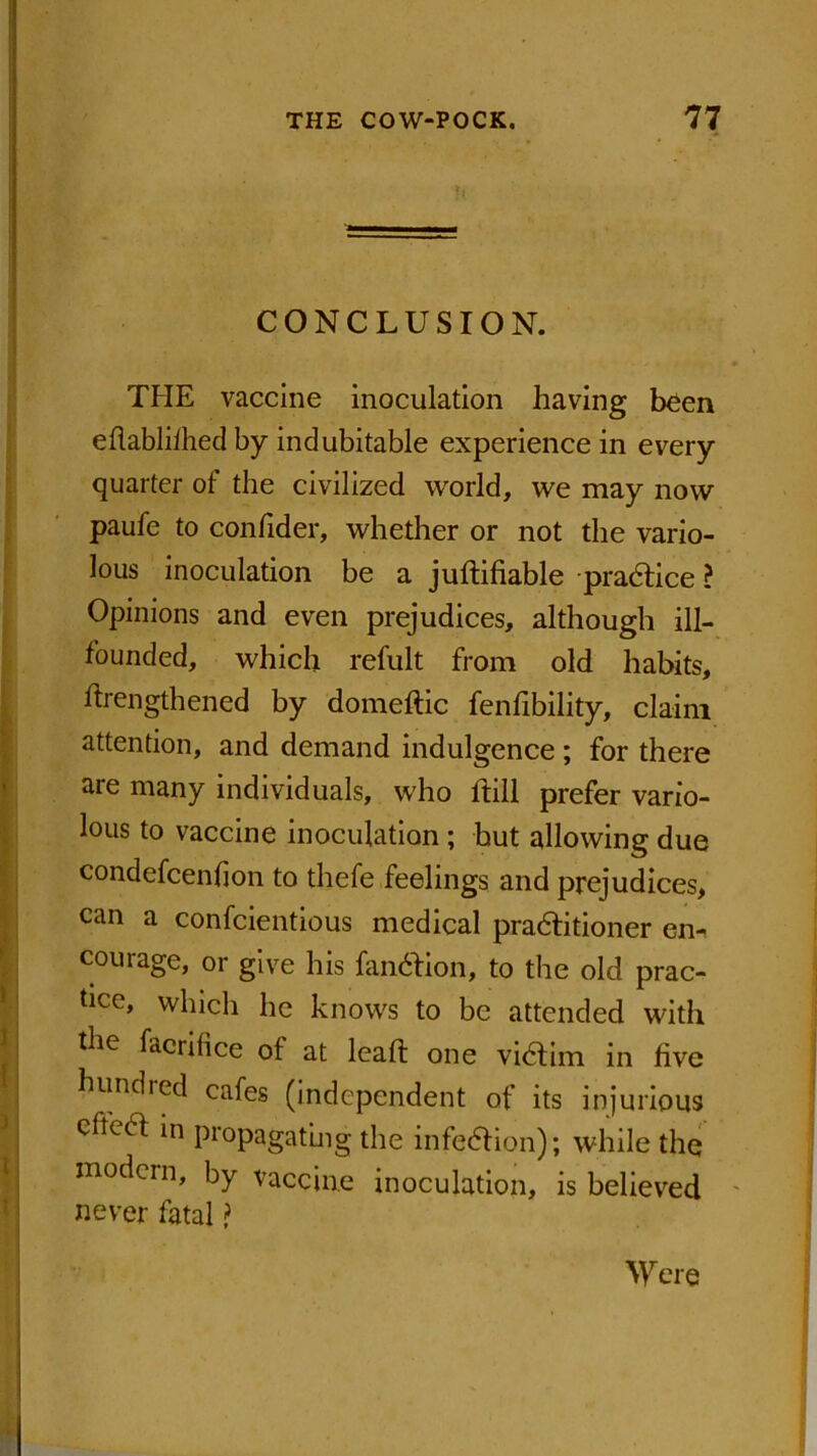 CONCLUSION. THE vaccine inoculation having been eflabliihed by indubitable experience in every quarter of the civilized world, we may now paufe to confider, whether or not the vario- lous inoculation be a juftifiable practice ? Opinions and even prejudices, although ill- founded, which refult from old habits, ftrengthened by domeftic fenfibility, claim attention, and demand indulgence ; for there are many individuals, who dill prefer vario- lous to vaccine inoculation; hut allowing due condefcenfion to thefe feelings and prejudices, can a confcientious medical practitioner em courage, or give his fanction, to the old prac- tice, which he knows to be attended with the facritice ot at lead: one victim in live hundred cafes (independent of its injurious effect in propagating the infection); while the modern, by vaccine inoculation, is believed never fatal ? Were
