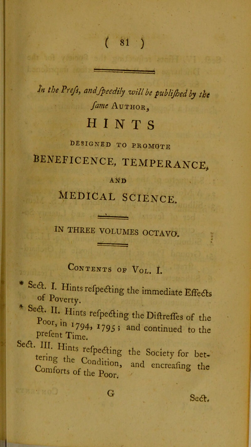 /» the Prefs, andfpeedily will be publijhedby the fame Author^ hints * - - ' 1 t DESIGNED to promote beneficence, temperance, and medical SCIENCE. IN THREE VOLUMES OCTAVO. — Contents op Vol. I. Se& I. Hints refpe&ing the immediate Effed ot Poverty. SCp' ll\ Hlnts refpe&irig the Diftrefles of tli nr mJ794> *79$ * an<^ continued to tli prefent Time. s,a.'.V.rs?g *■ ^ G