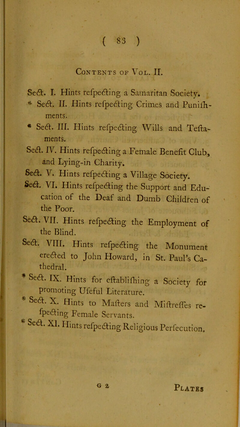 Contents of Vol. II. Sea. I. Hints refpeaing a Samaritan Society. * Sea. II. Hints refpeaing Crimes and Punifh- ments. * Sea. III. Hints refpeaing Wills and Tefta- ments. Setf. IV. Hints refpeaing a Female Benefit Club, and Lying-in Charity. Sedt. V. Hints refpeaing a Village Society. Sedl. VI. Hints refpeaing the Support and Edu- cation of the Deaf and Dumb Children of the Poor. Seft. VII. Hints refpeaing the Employment of the Blind. Sea. VIII. Hints refpeaing the Monument ereaed to John Howard, in St. Paul’s Ca- thedral. * Sea. IX. Hints for eftablifhing a Society for piomoting Ufeful Literature. * Seft- X; Hints to Matters and Miftrefles re- fpeaing Female Servants. * Sea. XI. Hints refpeaing Religious Perfection, G 2 Plates