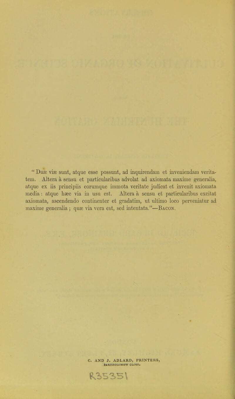  DuaB vise simt, atque esse possuut, ad inquirendain et invemeudam verita- tem. Altera a sensu et particularibus advolat ad axiomata maxime geueralia, atque ex iis priucipiis eorumque immota veritate judicat et invenit axiomata media: atque hsec via in usu est. Altera a sensu et pai'ticularibus excitat axiomata, ascendeudo contiiienter et gradatim, ut ultimo loco perveniatm- ad maxime generalia; qute via vera est, sed iiiteiitata.—Bacon. C. AND J. ADLARD, PRINTERS, 8ARTH0L0MBW OMSK.