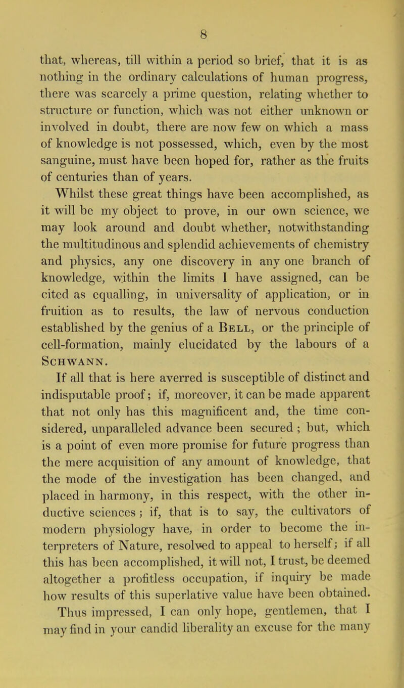 that, whereas, till within a period so brief, that it is as nothing in the ordinary calculations of humaa progress, there was scarcely a prime question, relating whether to structure or function, which was not either unknown or involved in doubt, there are now few on which a mass of knowledge is not possessed, which, even by the most sanguine, must have been hoped for, rather as the fruits of centuries than of years. Whilst these great things have been accomplished, as it will be my object to prove, in our own science, we may look around and doubt whether, notwithstanding the multitudinous and splendid achievements of chemistry and physics, any one discovery in any one branch of knowledge, within the limits 1 have assigned, can be cited as equalling, in universality of application, or in fruition as to results, the law of nervous conduction established by the genius of a Bell, or the principle of cell-formation, mainly elucidated by the labours of a Schwann. If all that is here averred is susceptible of distinct and indisputable proof; if, moreover, it can be made apparent that not only has this magnificent and, the time con- sidered, unparalleled advance been secured ; but, which is a point of even more promise for future progress than the mere acquisition of any amount of knowledge, that the mode of the investigation has been changed, and placed in harmony, in this respect, with the other in- ductive sciences; if, that is to say, the cultivators of modern physiology have, in order to become the in- terpreters of Nature, resolved to appeal to herself; if all this has been accomplished, it will not, I trust, be deemed altogether a profitless occupation, if inquiry be made how results of this superlative value have been obtained. Thus impressed, I can only hope, gentlemen, that I may find in your candid liberality an excuse for the many