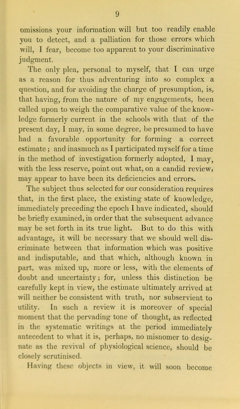 omissions your information will but too readily enable you to detect, and a palliation for those errors which will, I fear, become too apparent to your discriminative judgment. The only plea, personal to myself, that I can urge as a reason for thus adventuring into so complex a question, and for avoiding the charge of presumption, is, that having, from the nature of my engagements, been called upon to weigh the comparative value of the know- ledge formerly current in the schools with that of the present day, I may, in some degree, be presumed to have had a favorable opportunity for forming a correct estimate ; and inasmuch as I participated myself for a time in the method of investigation formerly adopted, 1 may, ^ith the less reserv^e, point out what, on a candid review, may appear to have been its deficiencies and errors. The subject thus selected for our consideration requires that, in the first place, the existing state of knowledge, immediately preceding the epoch I have indicated, should be briefly examined, in order that the subsequent advance may be set forth in its true light. But to do this with advantage, it will be necessary that we should well dis- criminate between that information which was positive and indisputable, and that which, although known in part, was mixed up, more or less, with the elements of doubt and uncertainty; for, unless this distinction be carefully kept in view, the estimate ultimately arrived at will neither be consistent with truth, nor subservient to utility. In such a review it is moreover of special moment that the pervading tone of thought, as reflected in the systematic writings at the period immediately antecedent to what it is, perhaps, no misnomer to desig- nate as the revival of physiological science, should be closely scrutinised. Having these objects in view, it will soon become