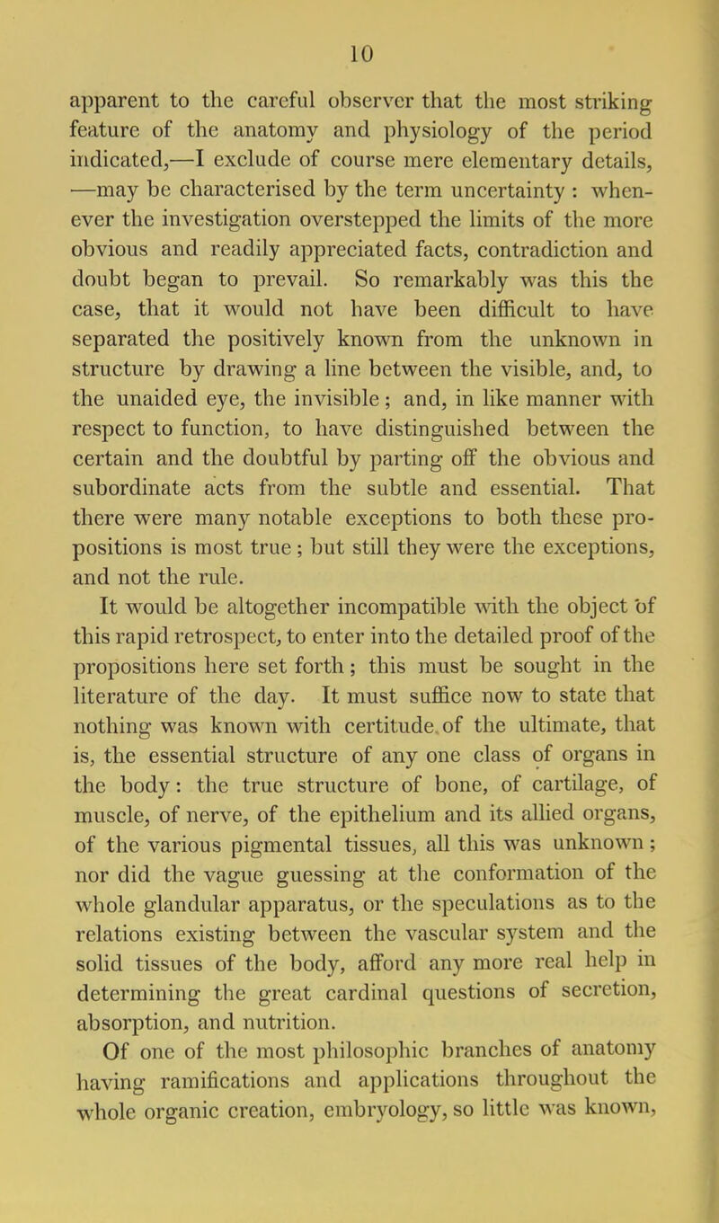 apparent to the careful observer that the most striking feature of the anatomy and physiology of the period indicated,—I exclude of course mere elementary details, —may be characterised by the term uncertainty : when- ever the investigation overstepped the limits of the more obvious and readily appreciated facts, contradiction and doubt began to prevail. So remarkably was this the case, that it would not have been difficult to have separated the positively known from the unknown in structure by drawing a line between the visible, and, to the unaided eye, the invisible; and, in like manner with respect to function, to have distinguished between the certain and the doubtful by parting off the obvious and subordinate acts from the subtle and essential. That there were many notable exceptions to both these pro- positions is most true; but still they were the exceptions, and not the rule. It would be altogether incompatible \yit\\ the object of this rapid retrospect, to enter into the detailed proof of the propositions here set forth; this must be sought in the literature of the day. It must suffice now to state that nothing was known with certitude, of the ultimate, that is, the essential structure of any one class of organs in the body: the true structure of bone, of cartilage, of muscle, of nerve, of the epithelium and its allied organs, of the various pigmental tissues, all this was unknown; nor did the vague guessing at the conformation of the whole glandular apparatus, or the speculations as to the relations existing between the vascular system and the solid tissues of the body, afford any more real help in determining the great cardinal questions of secretion, absorption, and nutrition. Of one of the most philosophic branches of anatomy having ramifications and applications throughout the whole organic creation, embryology, so little was known,