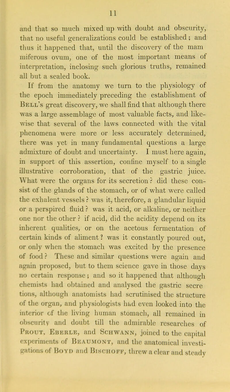 and that so much mixed up with doubt and obscurity, that no useful generalizations could be established ; and tluis it happened that, until the discovery of the mam miferous ovum, one of the most important means of interpretation, inclosing such glorious truths, remained all but a sealed book. If from the anatomy we turn to the physiology of the epoch immediately preceding the establishment of Bell's great discovery, we shall find that although there was a large assemblage of most valuable facts, and like- TN'ise that several of the laws connected with the vital phenomena were more or less accurately determined, there was yet in many fundamental questions a large admixture of doubt and uncertainty. I must here again, in support of this assertion, confine myself to a single illustrative corroboration, that of the gastric juice. What were the organs for its secretion ? did these con- sist of the glands of the stomach, or of what were called the exhalent vessels ? was it, therefore, a glandular liquid or a perspired fluid ? was it acid, or alkaline, or neither one nor the other ? if acid, did the acidity depend on its inherent qualities, or on the acetous fermentation of certain kinds of aliment ? was it constantly poured out, or only when the stomach was excited by the presence of food ? These and similar questions were again and again proposed, but to them science gave in those days no certain response; and so it happened that although chemists had obtained and analysed the gastric secre tions, although anatomists had scrutinised the structure of the organ, and physiologists had even looked into the interior of the living human stomach, all remained in obscurity and doubt till the admirable researches of Prout, Eberle, and Schwann, joined to the capital experiments of Beaumont, and the anatomical investi- j<ations of Boyd and Bischoff, threw a clear and steady