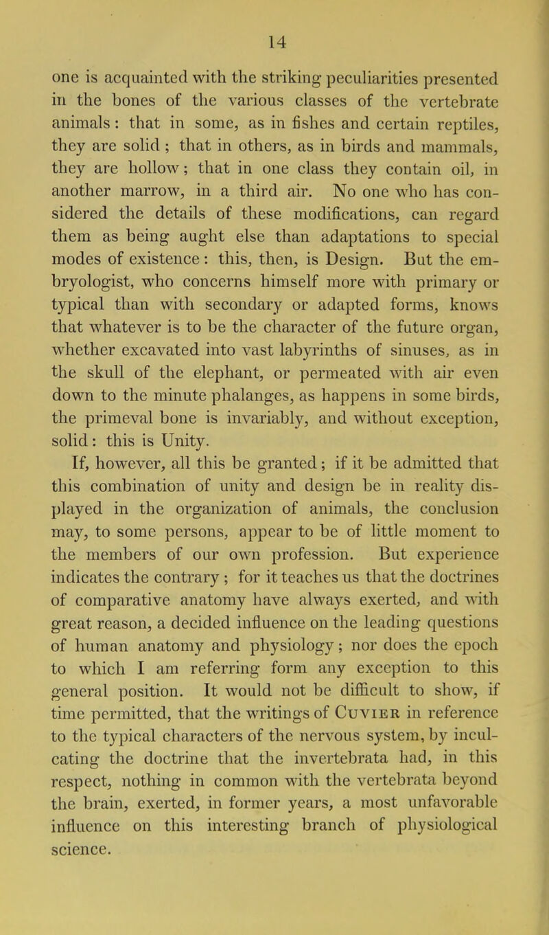 one is acquainted with the striking pecuharities presented in the bones of the various classes of the vertebrate animals: that in some, as in fishes and certain reptiles, they are solid ; that in others, as in birds and mammals, they are hollow; that in one class they contain oil, in another marrow, in a third air. No one who has con- sidered the details of these modifications, can regard them as being aught else than adaptations to special modes of existence : this, then, is Design. But the em- bryologist, who concerns himself more with primary or typical than with secondary or adapted forms, knows that whatever is to be the character of the future organ, whether excavated into vast labyrinths of sinuses, as in the skull of the elephant, or permeated with air even down to the minute phalanges, as happens in some birds, the primeval bone is invariably, and without exception, solid: this is Unity. If, however, all this be granted; if it be admitted that this combination of unity and design be in reality dis- played in the organization of animals, the conclusion may, to some persons, appear to be of little moment to the members of our own profession. But experience indicates the contrary ; for it teaches us that the doctrines of comparative anatomy have always exerted, and with great reason, a decided influence on the leading questions of human anatomy and physiology; nor does the epoch to which I am referring form any exception to this general position. It would not be difficult to show, if time permitted, that the writings of Cuvier in reference to the typical characters of the nervous system, by incul- cating the doctrine that the invertebrata had, in this respect, nothing in common with the vertebrata beyond the brain, exerted, in former years, a most unfavorable influence on this interesting branch of physiological science.