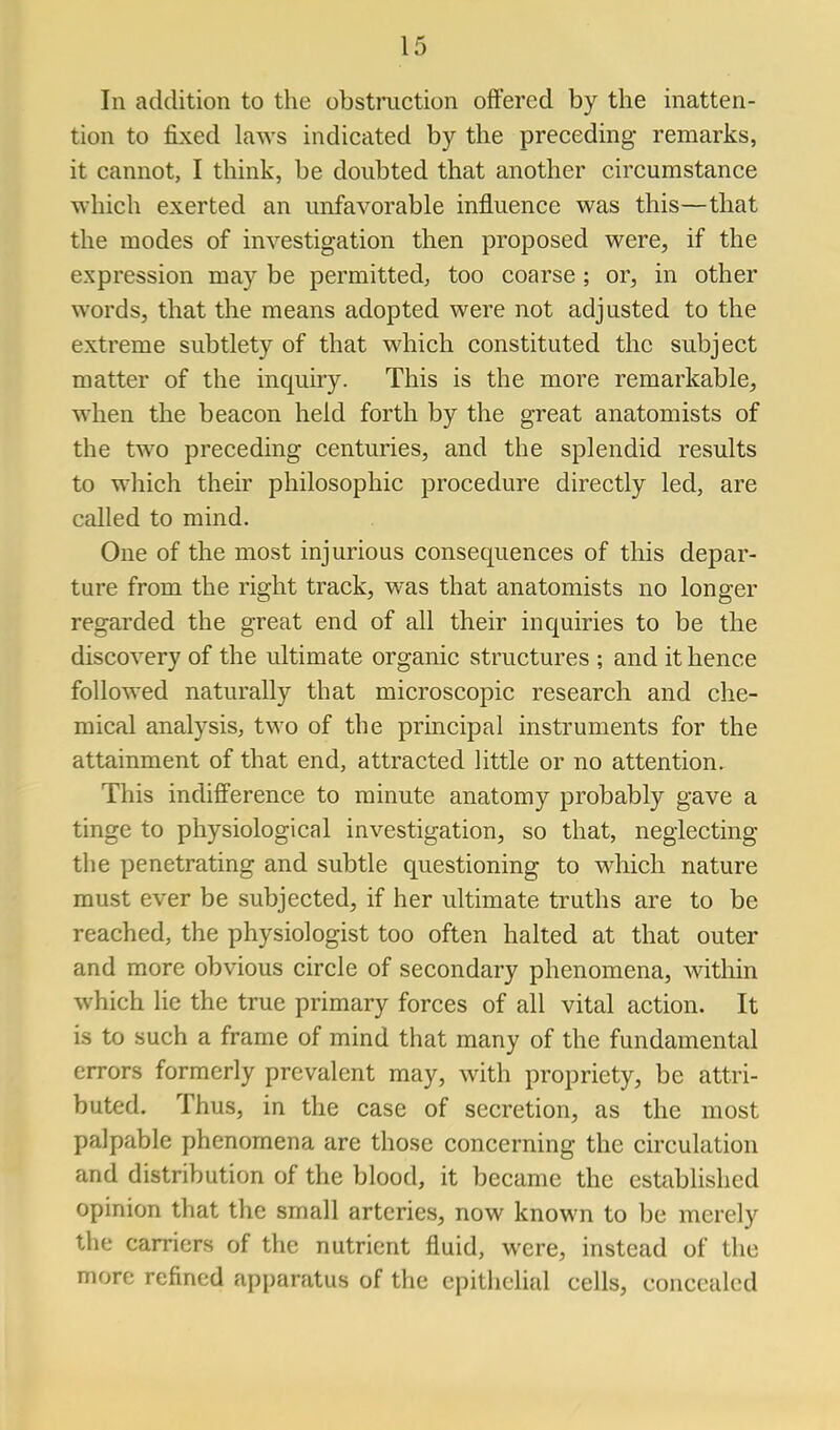 In addition to the obstruction offered by the inatten- tion to fixed laws indicated by the preceding remarks, it cannot, I think, be doubted that another circumstance which exerted an unfavorable influence was this—that the modes of investigation then proposed were, if the expression may be permitted, too coarse ; or, in other words, that the means adopted were not adjusted to the extreme subtlety of that which constituted the subject matter of the inquiry. This is the more remarkable^ when the beacon held forth by the great anatomists of the two preceding centuries, and the splendid results to which their philosophic procedure directly led, are called to mind. One of the most injurious consequences of this depar- ture from the right track, was that anatomists no longer regarded the great end of all their inquiries to be the discovery of the ultimate organic structures ; and it hence followed naturally that microscopic research and che- mical analysis, two of the principal instruments for the attainment of that end, attracted little or no attention. This indifference to minute anatomy probably gave a tinge to physiological investigation, so that, neglecting the penetrating and subtle questioning to which nature must ever be subjected, if her ultimate truths are to be reached, the physiologist too often halted at that outer and more obvious circle of secondary phenomena, within which lie the true primary forces of all vital action. It is to such a frame of mind that many of the fundamental errors formerly prevalent may, with propriety, be attri- buted. Thus, in the case of secretion, as the most palpable phenomena are those concerning the circulation and distribution of the blood, it became the established opinion that the small arteries, now known to be merely the carriers of the nutrient fluid, were, instead of the more refined apparatus of the epithelial cells, concealed