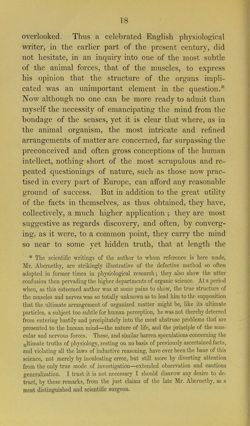 overlooked. Thus a celebrated English physiological writer, in the earlier part of the present century, did not hesitate, in an inquiry into one of the most subtle of the animal forces, that of the muscles, to express his opinion that the structure of the organs impli- cated was an unimportant element in the question.* Now although no one can be more ready to admit than myself the necessity of emancipating the mind from the bondage of the senses, yet it is clear that where, as in the animal organism, the most intricate and refined arrangements of matter are concerned, far surpassing the preconceived and often gross conceptions of the human intellect, nothing short of the most scrupulous and re- peated questionings of nature, such as those now prac- tised in every part of Europe, can afford any reasonable ground of success. But in addition to the great utility of the facts in themselves, as thus obtained, they have, collectively, a much higher application ; they are most suggestive as regards discovery, and often, by converg- ing, as it were, to a common point, they carry the mind so near to some yet hidden truth, that at length the * The scientific writings of the author to whom reference is here made, Mr. Abernethy, are strikingly illustrative of the defective method so often adopted in former times in physiological research; they also show the utter confusion then pervading the higher departments of organic science. At a period when, as this esteemed author was at some pains to show, the true structui-e of the muscles and nerves was so totally unknown as to lead him to the supposition that the ultimate arrangement of organized matter might be, like its ultimate particles, a subject too subtle for human perception, he was not thereby deterred from entering hastily and precipitately into the most abstruse problems that ai-c presented to the human mind—the nature of Hfe, and the principle of the mus- cular and nervous forces. These, and similar barren speculations concerning the Tjltimatc truths of physiology, resting on no basis of previously ascertained facts, and violating all the laws of inductive reasoning, have ever been the bane of this science, not merely by inculcating error, but stUl more by diverting attention from the only true mode of investigation—extended observation and cautious generalization. I trust it is not necessary I should disavow any desire to de- tract, by these remarks, from the just claims of the late Mr. Abernetliy, as a most distinguished and scientific surgeon.