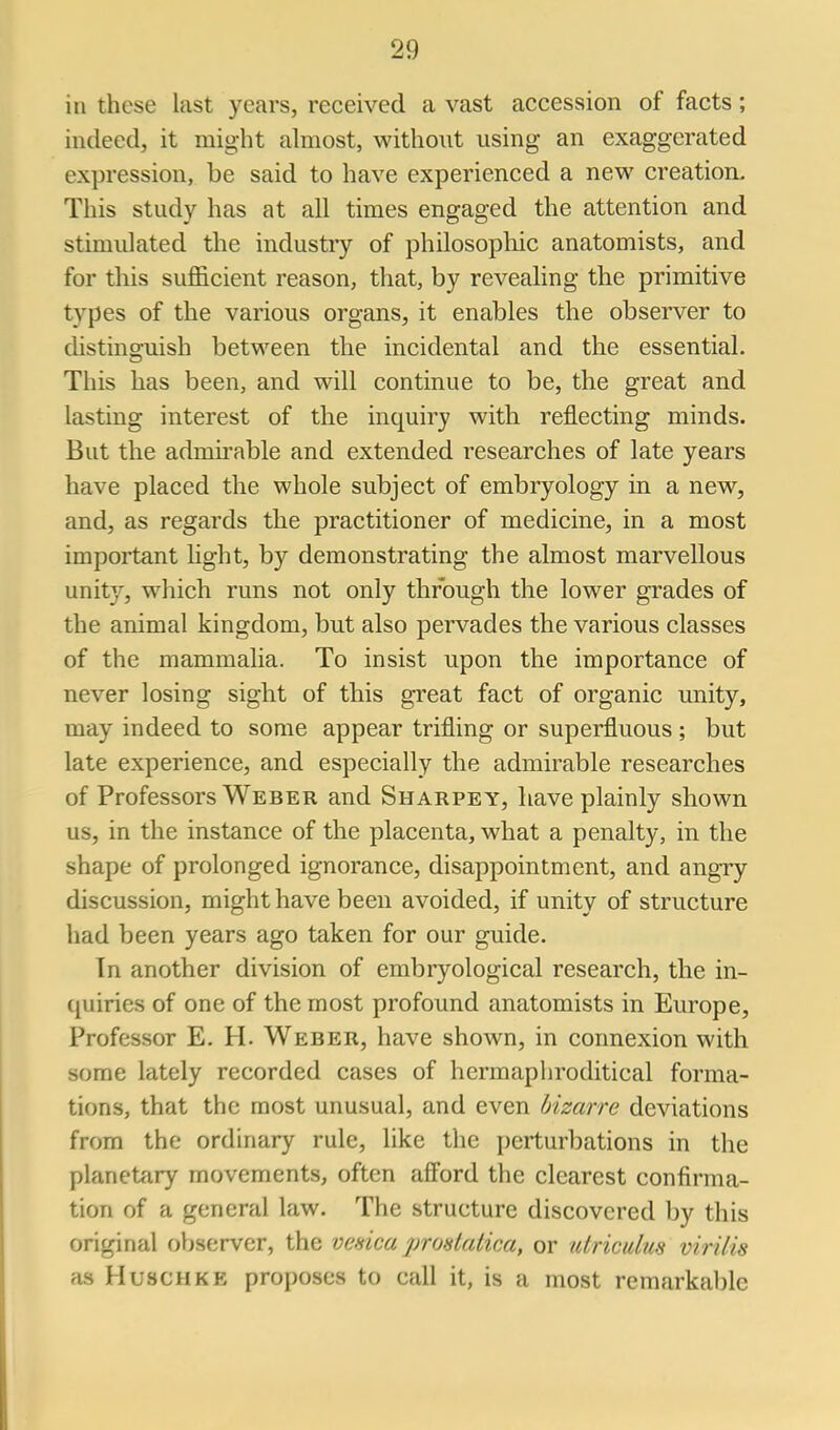 in these last years, received a vast accession of facts; indeed, it might almost, without using an exaggerated expression, be said to have experienced a new creation. This study has at all times engaged the attention and stimulated the industry of philosophic anatomists, and for this sufficient reason, that, by revealing the primitive types of the various organs, it enables the observer to distinguish between the incidental and the essential. This has been, and will continue to be, the great and lasting interest of the inquiry with reflecting minds. But the admirable and extended researches of late years have placed the whole subject of embryology in a new, and, as regards the practitioner of medicine, in a most important hght, by demonstrating the almost marvellous unity, which runs not only through the lower grades of the animal kingdom, but also pervades the various classes of the mammalia. To insist upon the importance of never losing sight of this great fact of organic unity, may indeed to some appear trifling or superfluous ; but late experience, and especially the admirable researches of Professors Weber and Sharpey, have plainly shown us, in the instance of the placenta, what a penalty, in the shape of prolonged ignorance, disappointment, and angry discussion, might have been avoided, if unity of structure had been years ago taken for our guide. In another division of embryological research, the in- (juiries of one of the most profound anatomists in Europe, Professor E. H. Weber, have shown, in connexion with some lately recorded cases of herraaphroditical forma- tions, that the most unusual, and even bizarre deviations from the ordinary rule, like the j)erturbations in the planetary movements, often afi'ord the clearest confirma- tion of a general law. The structure discovered by this original observer, the venica ]jrostatica, or utriculm virilis as HuscHKE proposes to call it, is a most remarkable