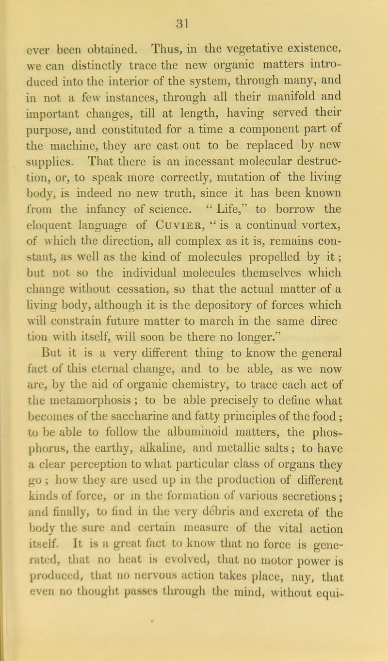 ever been obtained. Thus, in the vegetative existence, we can distinctly trace the new organic matters intro- duced into the interior of the system, through many, and in not a few instances, through all their manifold and important changes, till at length, having served their purpose, and constituted for a time a component part of the machine, they are cast out to be replaced by new supplies. That there is an incessant molecular destruc- tion, or, to speak more correctly, mutation of the living body, is indeed no new truth, since it has been known from the infancy of science.  Life, to borrow the eloquent language of Cuvier,  is a continual vortex, of which the direction, all complex as it is, remains con- stant, as well as the kind of molecules propelled by it; but not so the individual molecules themselves which change without cessation, so that the actual matter of a living body, although it is the depository of forces which will constrain future matter to march in the same direc tion with itself, will soon be there no longer. But it is a very different thing to know the general fact of this eternal change, and to be able, as we now are, by the aid of organic chemistry, to trace each act of the metamorphosis ; to be able precisely to define what becomes of the saccharine and fatty principles of the food; to be able to follow the albuminoid matters, the phos- phorus, the earthy, alkaline, and metallic salts; to have a clear perception to what particular class of organs they go ; how they are used up in the production of different kinds of force, or m the formation of various secretions ; and finally, to find in the very debris and excreta of the body the sure and certain measure of the vital action itself. It is a great fact to know that no force is gene- rated, that no heat is evolved, that no motor power is produced, that no nervous action takes place, nay, that even no thought passes through the mind, without equi-