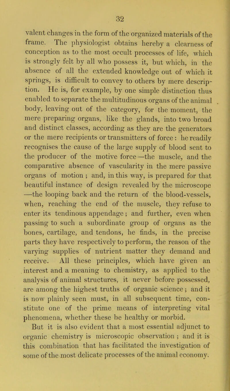 valent changes in the form of the organized materials of the frame. The physiologist obtains hereby a clearness of conception as to the most occult processes of life, which is strongly felt by all who possess it, but which, in the absence of all the extended knowledge out of which it springs, is difficult to convey to others by mere descrip- tion. He is, for example, by one simple distinction thus enabled to separate the multitudinous organs of the animal body, leaving out of the category, for the moment, the mere preparing organs, like the glands, into two broad and distinct classes, according as they are the generators or the mere recipients or transmitters of force : he readily recognises the cause of the large supply of blood sent to the producer of the motive force —the muscle, and the comparative absence of vascularity in the mere passive organs of motion ; and, in this way, is prepared for that beautiful instance of design revealed by the microscope —the looping back and the return of the blood-vessels, when, reaching the end of the muscle, they refuse to enter its tendinous appendage; and further, even when passing to such a subordinate group of organs as the bones, cartilage, and tendons, he finds, in the precise parts they have respectively to perform, the reason of the varying supplies of nutrient matter they demand and receive. All these principles, which have given an interest and a meaning to chemistry, as applied to the analysis of animal structures, it never before possessed, are among the highest truths of organic science; and it is now plainly seen must, in all subsequent time, con- stitute one of the prime means of interpreting vital phenomena, whether these be healthy or morbid. But it is also evident that a most essential adjunct to organic chemistry is microscopic observation ; and it is this combination that has facilitated the investigation of some of the most delicate processes of the animal economy.