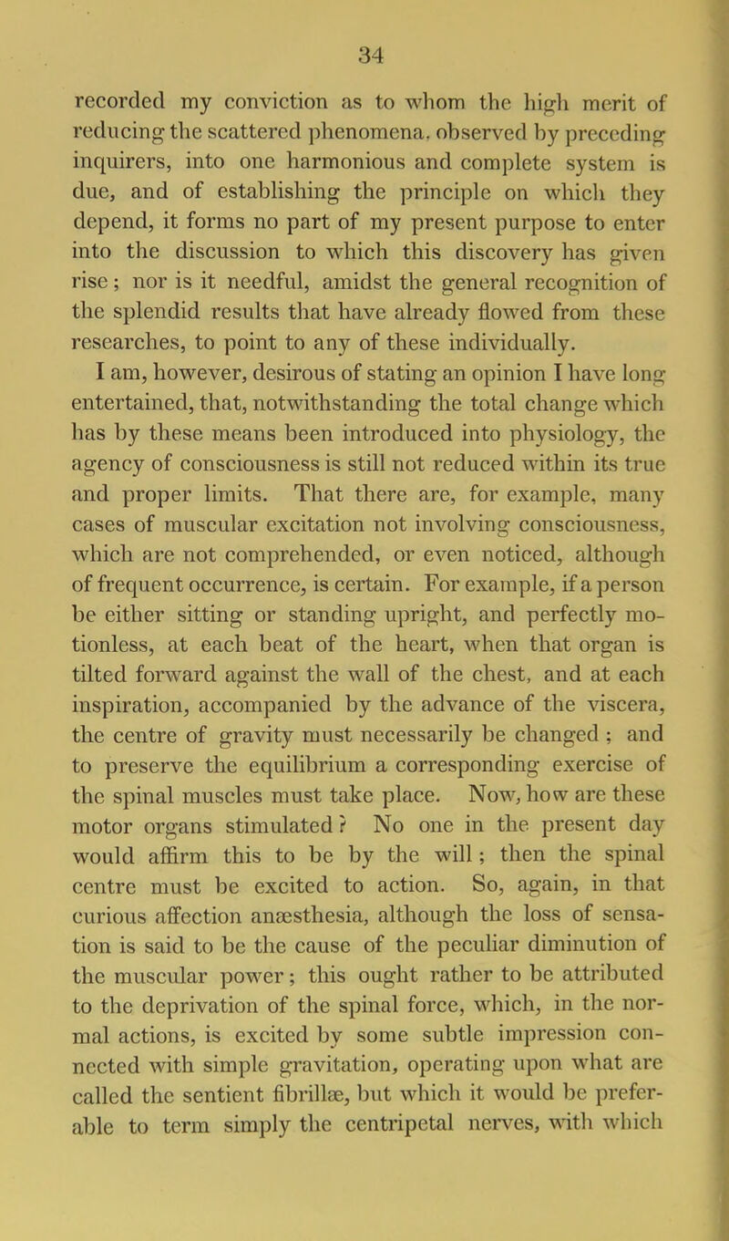 recorded my conviction as to whom the high merit of reducing the scattered phenomena, observed by preceding inquirers, into one harmonious and complete system is due, and of estabUshing the principle on which they depend, it forms no part of my present purpose to enter into the discussion to which this discovery has given rise; nor is it needful, amidst the general recognition of the splendid results that have already flowed from these researches, to point to any of these individually. I am, however, desirous of stating an opinion I have long entertained, that, notwithstanding the total change which has by these means been introduced into physiology, the agency of consciousness is still not reduced within its true and proper limits. That there are, for example, many cases of muscular excitation not involving consciousness, which are not comprehended, or even noticed, although of frequent occurrence, is certain. For example, if a person be either sitting or standing upright, and perfectly mo- tionless, at each beat of the heart, when that organ is tilted forward against the wall of the chest, and at each inspiration, accompanied by the advance of the viscera, the centre of gravity must necessarily be changed ; and to preserve the equilibrium a corresponding exercise of the spinal muscles must take place. Now, how are these motor organs stimulated? No one in the present day would affirm this to be by the will; then the spinal centre must be excited to action. So, again, in that curious afi'ection anaesthesia, although the loss of sensa- tion is said to be the cause of the pecuhar diminution of the muscular power; this ought rather to be attributed to the deprivation of the spinal force, which, in the nor- mal actions, is excited by some subtle impression con- nected with simple gravitation, operating upon what are called the sentient fibrillse, but which it would be prefer- able to term simply the centripetal nerves, with which