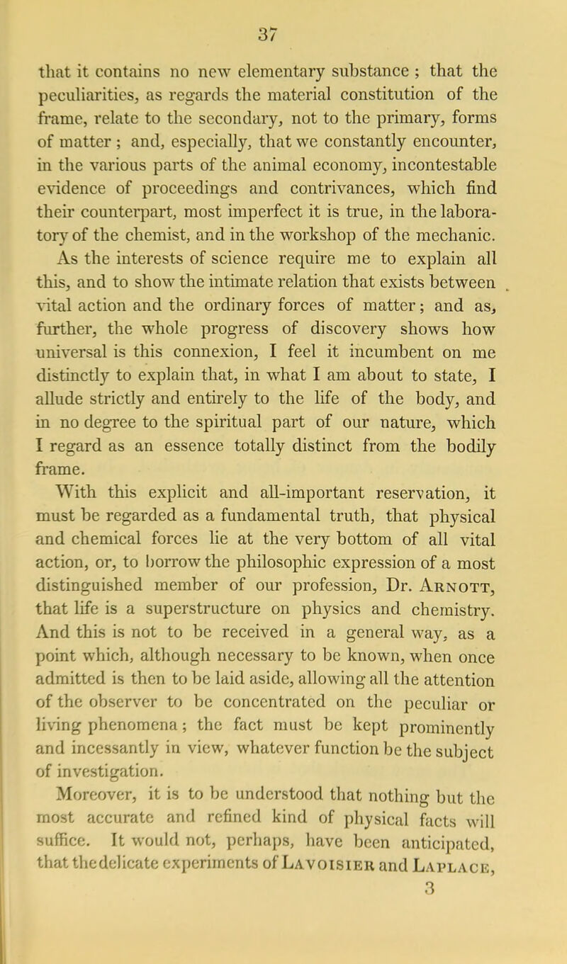 that it contains no new elementary substance ; that the pecuharities, as regards the material constitution of the frame, relate to the secondaiy, not to the primary, forms of matter ; and, especially, that we constantly encounter, in the various parts of the animal economy, incontestable evidence of proceedings and contrivances, which find their counterpart, most imperfect it is true, in the labora- tory of the chemist, and in the workshop of the mechanic. As the interests of science require me to explain all this, and to show the intimate relation that exists between vitnl action and the ordinary forces of matter; and as^ further, the whole progress of discovery shows how universal is this connexion, I feel it incumbent on me distinctly to explain that, in what I am about to state, I allude strictly and entirely to the life of the body, and in no degree to the spiritual part of our nature, which I regard as an essence totally distinct from the bodily frame. With this explicit and all-important reservation, it must be regarded as a fundamental truth, that physical and chemical forces lie at the very bottom of all vital action, or, to Ijorrow the philosophic expression of a most distinguished member of our profession. Dr. Arnott, that life is a superstructure on physics and chemistry. And this is not to be received in a general way. as a point which, although necessary to be known, when once admitted is then to be laid aside, allowing all the attention of the observer to be concentrated on the peculiar or living phenomena; the fact must be kept prominently and incessantly in view, whatever function be the subject of investigation. Moreover, it is to be understood that nothing but the most accurate and refined kind of physical facts will suffice. It would not, perhaps, have been anticipated, that the delicate experiments of Lavoisier and Laplace 3