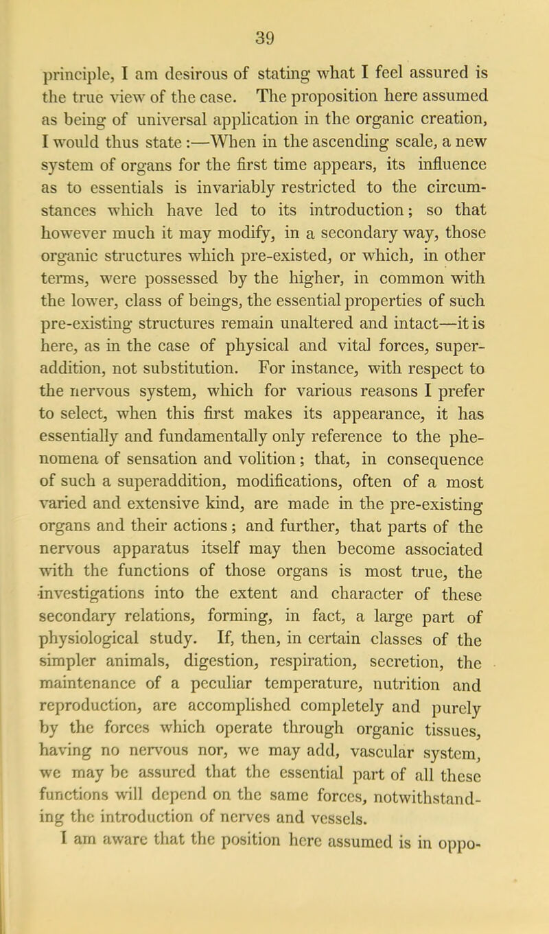 principle, I am desirous of stating what I feel assured is the true view of the case. The proposition here assumed as being of universal application in the organic creation, I would thus state :—When in the ascending scale, a new system of organs for the first time appears, its influence as to essentials is invariably restricted to the circum- stances which have led to its introduction; so that however much it may modify, in a secondary way, those organic structures which pre-existed, or which, in other terms, were possessed by the higher, in common with the lower, class of beings, the essential properties of such pre-existing structures remain unaltered and intact—it is here, as in the case of physical and vital forces, super- addition, not substitution. For instance, with respect to the nervous system, which for various reasons I prefer to select, when this first makes its appearance, it has essentially and fundamentally only reference to the phe- nomena of sensation and volition; that, in consequence of such a superaddition, modifications, often of a most varied and extensive kind, are made in the pre-existing organs and their actions ; and farther, that parts of the nervous apparatus itself may then become associated viith. the functions of those organs is most true, the investigations into the extent and character of these secondary relations, forming, in fact, a large part of physiological study. If, then, in certain classes of the simpler animals, digestion, respiration, secretion, the maintenance of a peculiar temperature, nutrition and reproduction, are accomplished completely and purely by the forces which operate through organic tissues, having no nervous nor, we may add, vascular system, we may be assured that the essential part of all these functions will depend on the same forces, notwithstand- ing the introduction of nerves and vessels. I am aware that the position here assumed is in oppo-