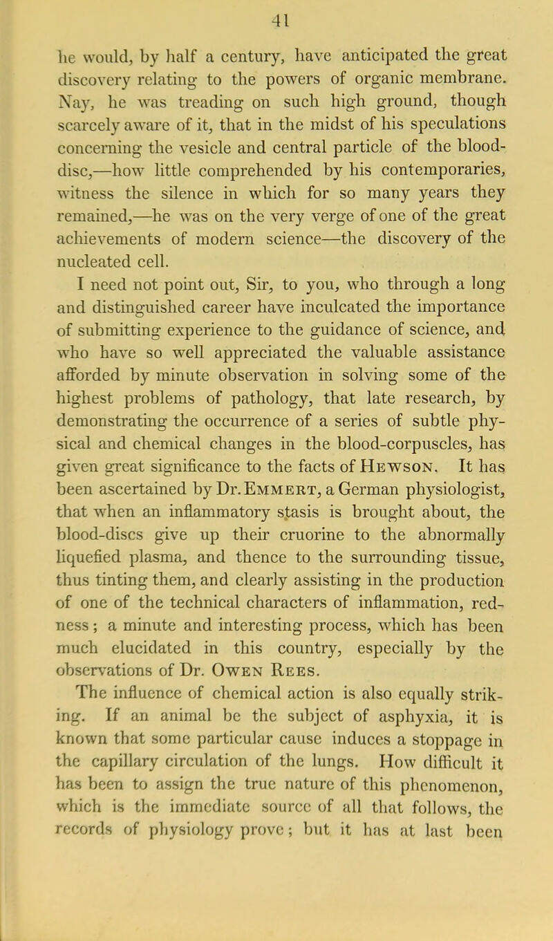 lie would, by half a century, have anticipated the great discovery relating to the powers of organic membrane. Nay, he was treading on such high ground, though scarcely aware of it, that in the midst of his speculations concerning the vesicle and central particle of the blood- disc,—how little comprehended by his contemporaries, witness the silence in which for so many years they remained,—^he was on the very verge of one of the great achievements of modern science—the discovery of the nucleated cell. I need not point out. Sir, to you, who through a long and distinguished career have inculcated the importance of submitting experience to the guidance of science, and who have so well appreciated the valuable assistance afforded by minute observation in solving some of the highest problems of pathology, that late research, by demonstrating the occurrence of a series of subtle phy- sical and chemical changes in the blood-corpuscles, has given great significance to the facts of Hewson. It has been ascertained by Dr.EMMERT, aGerman physiologist, that when an inflammatory s.tasis is brought about, the blood-discs give up their cruorine to the abnormally Uquefied plasma, and thence to the surrounding tissue, thus tinting them, and clearly assisting in the production of one of the technical characters of inflammation, red- ness ; a minute and interesting process, which has been much elucidated in this country, especially by the observations of Dr. Owen Rees. The influence of chemical action is also equally strik- ing. If an animal be the subject of asphyxia, it is known that some particular cause induces a stoppage in the capillary circulation of the lungs. How difiicult it has been to assign the true nature of this phenomenon, which is the immediate source of all that follows, the records of physiology prove; but it has at last been