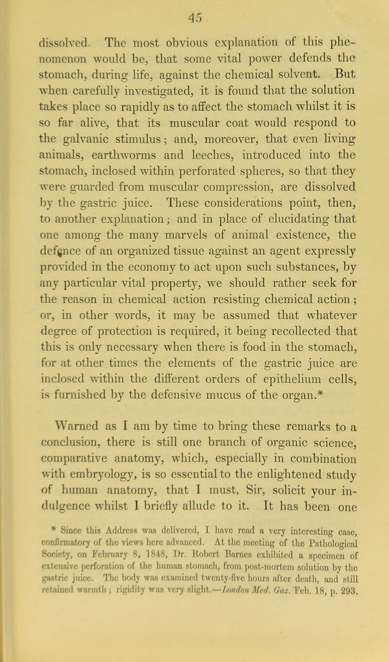 dissolved. The most obvious explanation of this phe- nomenon would be, that some vital power defends the stomach, during life, against the chemical solvent. But when carefully investigated, it is found that the solution takes place so rapidly as to affect the stomach whilst it is so far alive, that its muscular coat would respond to the galvanic stimulus; and, moreover, that even living animals, earthworms and leeches, introduced into the stomach, inclosed within perforated spheres, so that they were guarded from muscular compression, are dissolved by the gastric juice. These considerations point, then, to another explanation; and in place of elucidating that one among the many marvels of animal existence, the defence of an organized tissue against an agent expressly pro\aded in the economy to act upon such substances, by any particular vital property, we should rather seek for the reason in chemical action resisting chemical action; or, in other words, it may be assumed that whatever degree of protection is required, it being recollected that this is only necessary when there is food in the stomach, for at other times the elements of the gastric juice are inclosed v»dthin the different orders of epithelium cells, is furnished by the defensive mucus of the organ.* Warned as I am by time to bring these remarks to a conclusion, there is still one branch of organic science, comparative anatomy, which, especially in combination with embryology, is so essential to the enlightened study of human anatomy, that I must, Sir, solicit your in- dulgence whilst 1 briefly allude to it. It has been one * Since this Address was delivered, I have read a very interesting case, confirmatory of the views here advanced. At tiie meeting of the Pathological Society, on February 8, 1848, Dr. llobert Barnes exhibited a specimen of extensive perforation of the human stomach, from post-jnortem solution by Ihc gastric juice. Tlic body wfw examined twenty-five iiours after death, and still retained warmth ; rigidity was very slight.—Imdon Med. Oaz. Tcb. 18, p. 293.