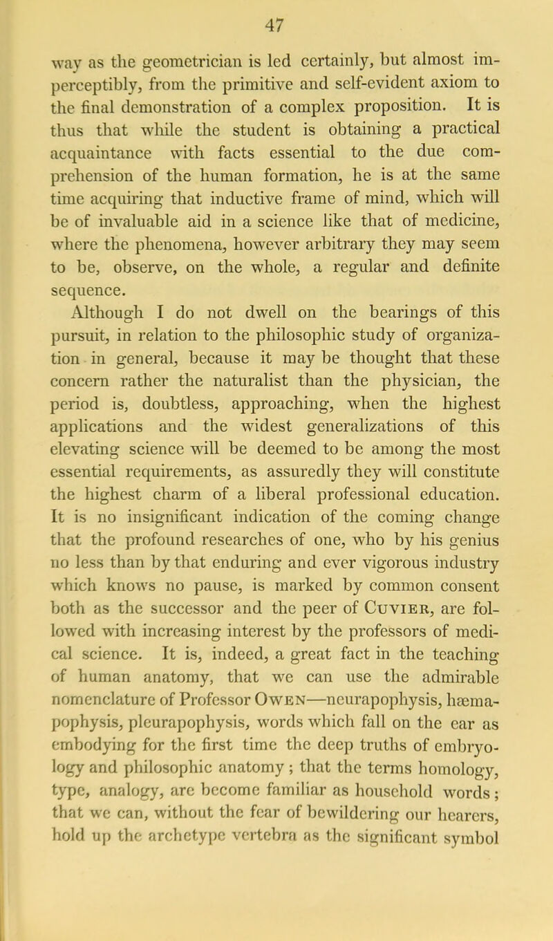 way as the geometrician is led certainly, but almost im- perceptibly, from the primitive and self-evident axiom to the final demonstration of a complex proposition. It is thus that while the student is obtaining a practical acquaintance with facts essential to the due com- prehension of the human formation, he is at the same time acquiring that inductive frame of mind, which will be of invaluable aid in a science like that of medicine, where the phenomena, however arbitrary they may seem to be, observe, on the whole, a regular and definite sequence. Although I do not dwell on the bearings of this pursuit, in relation to the philosophic study of organiza- tion in general, because it may be thought that these concern rather the naturalist than the physician, the period is, doubtless, approaching, when the highest applications and the widest generalizations of this elevating science will be deemed to be among the most essential requirements, as assuredly they will constitute the highest charm of a liberal professional education. It is no insignificant indication of the coming change that the profound researches of one, who by his genius no less than by that enduring and ever vigorous industry which knows no pause, is marked by common consent both as the successor and the peer of Cuvier, are fol- lowed with increasing interest by the professors of medi- cal science. It is, indeed, a great fact in the teaching of human anatomy, that we can use the admirable nomenclature of Professor Owen—neurapophysis, haema- pophysis, plcurapophysis, words which fall on the ear as embodying for the first time the deep truths of embryo- logy and philosophic anatomy ; that the terms homology, type, analogy, are become famihar as household words; that we can, without the fear of bewildering our hearers, hold up the archetype vertebra as the significant symbol