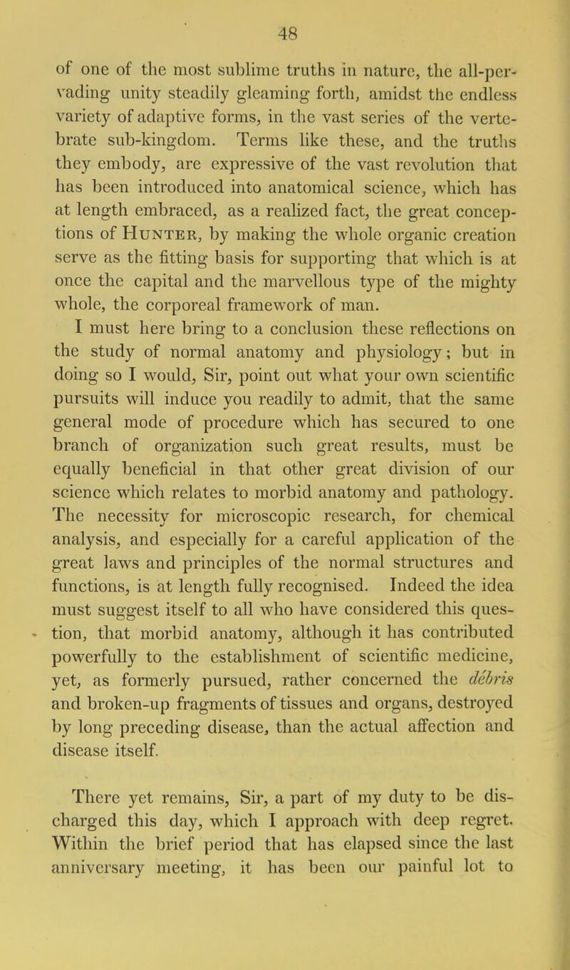 of one of the most sublime truths in nature, the all-per- vading unity steadily gleaming forth, amidst the endless variety of adaptive forms, in the vast series of the verte- brate sub-kingdom. Terms like these, and the truths they embody, are expressive of the vast revolution that has been introduced into anatomical science, which has at length embraced, as a realized fact, the great concep- tions of Hunter, by making the whole organic creation serve as the fitting basis for supporting that which is at once the capital and the marvellous type of the mighty whole, the corporeal framework of man. I must here bring to a conclusion these reflections on the study of normal anatomy and physiology; but in doing so I would. Sir, point out what your own scientific pursuits will induce you readily to admit, that the same general mode of procedure which has secured to one branch of organization such great results, must be equally beneficial in that other great division of our science which relates to morbid anatomy and pathology. The necessity for microscopic research, for chemical analysis, and especially for a careful application of the great laws and principles of the normal structures and functions, is at length fully recognised. Indeed the idea must suggest itself to all who have considered this ques- tion, that morbid anatomy, although it has contributed powerfully to the establishment of scientific medicine, yet, as formerly pursued, rather concerned the debris and broken-up fragments of tissues and organs, destroyed by long preceding disease, than the actual affection and disease itself. There yet remains, Sir, a part of my duty to be dis- charged this day, which I approach with deep regret. Within the brief period that has elapsed since the last anniversary meeting, it has been our painful lot to