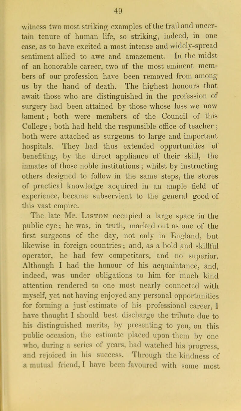 witness two most striking examples of the frail and uncer- tain tenure of human life, so striking, indeed, in one case, as to have excited a most intense and widely-spread sentiment allied to awe and amazement. In the midst of an honorable career, two of the most eminent mem- bers of our profession have been removed from among us by the hand of death. The highest honours that await those who are distinguished in the profession of surgery had been attained by those whose loss we now lament; both were members of the Council of this College ; both had held the responsible office of teacher ; both were attached as surgeons to large and important hospitals. They had thus extended opportunities of benefiting, by the direct appliance of their skill, the inmates of those noble institutions ; whilst by instructing others designed to follow in the same steps, the stores of practical knowledge acquired in an ample field of experience, became subservient to the general good of this vast empire. The late Mr. Ltston occupied a large space in the public eye; he was, in truth, marked out as one of the first surgeons of the day, not only in England, but likewise in foreign countries ; and, as a bold and skillful operator, he had few competitors, and no superior. Although I had the honour of his acquaintance, and, indeed, was under obligations to him for much kind attention rendered to one most nearly connected with myself, yet not having enjoyed any personal opportunities for forming a just estimate of his professional career, I have thought I should best discharge the tribute due to his distinguished merits, by presenting to you, on this public occasion, the estimate placed upon them by one who, during a scries of years, had watched his progress, and rejoiced in his success. Tlirough the kindness of a mutual friend, I have been favoured with some most