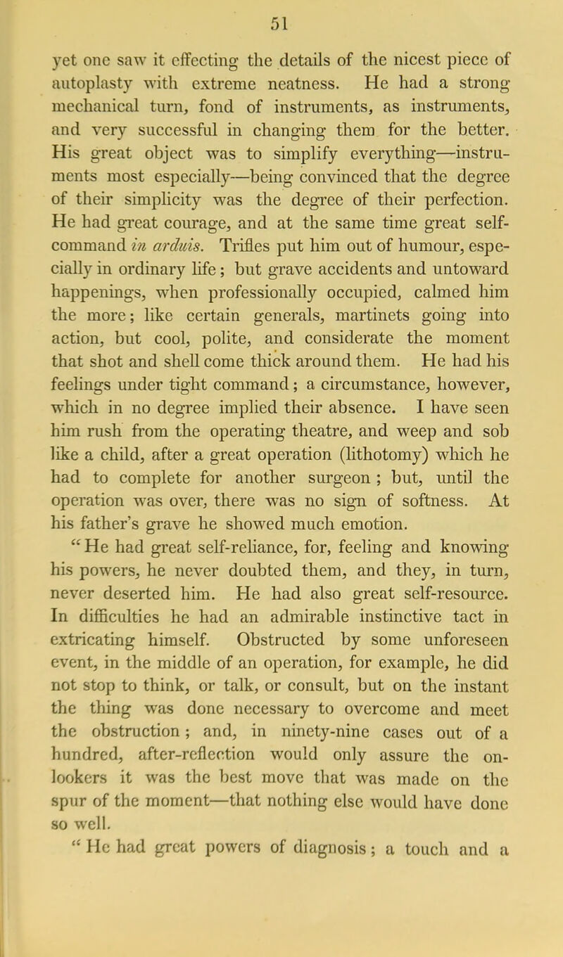 yet one saw it effecting the details of the nicest piece of autoplasty with extreme neatness. He had a strong mechanical turn, fond of instruments, as instruments, and very successful in changing them for the better. His great object was to simplify everything—instru- ments most especially—being convinced that the degree of their simplicity was the degree of their perfection. He had great courage, and at the same time great self- command i7i arduis. Trifles put him out of humour, espe- cially in ordinary life; but grave accidents and untoward happenings, when professionally occupied, calmed him the more; like certain generals, martinets going into action, but cool, polite, and considerate the moment that shot and shell come thick around them. He had his feelings under tight command; a circumstance, however, which in no degree implied their absence. I have seen him rush from the operating theatre, and weep and sob like a child, after a great operation (lithotomy) wliich he had to complete for another surgeon ; but, until the operation was over, there was no sign of softness. At his father's grave he showed much emotion.  He had great self-reliance, for, feeling and knowing his powers, he never doubted them, and they, in turn, never deserted him. He had also great self-resource. In diflBculties he had an admirable instinctive tact in extricating himself. Obstructed by some unforeseen event, in the middle of an operation, for example, he did not stop to think, or talk, or consult, but on the instant the thing was done necessary to overcome and meet the obstruction; and, in ninety-nine cases out of a hundred, after-reflection would only assure the on- lookers it was the best move that was made on the spur of the moment—that nothing else would have done so well.  He had great powers of diagnosis; a touch and a