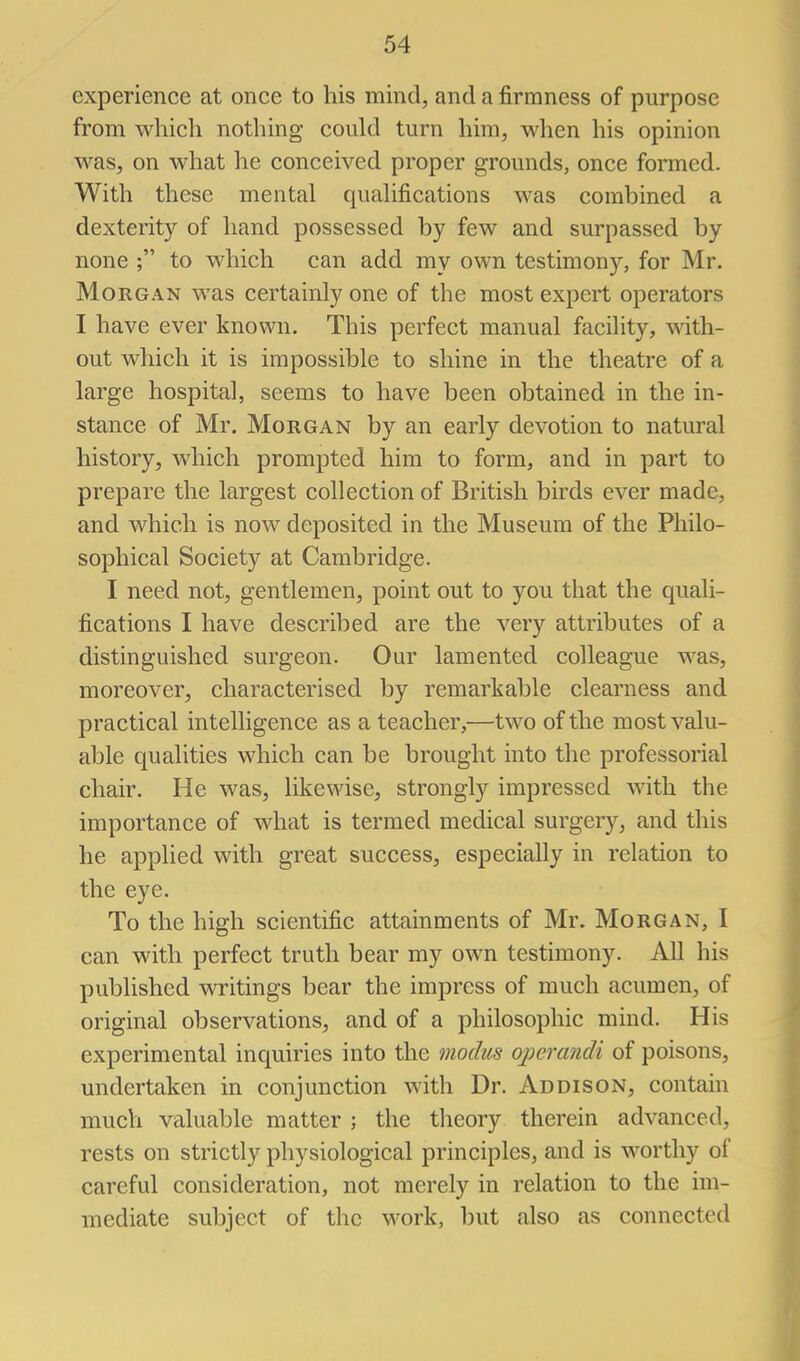 experience at once to his mind, and a firmness of purpose from which nothing could turn him, when his opinion was, on what he conceived proper grounds, once formed. With these mental qualifications was combined a dexterity of hand possessed by few and surpassed by none ; to which can add my own testimony, for Mr. Morgan was certainly one of the most expert operators I have ever known. This perfect manual facility, with- out which it is impossible to shine in the theatre of a large hospital, seems to have been obtained in the in- stance of Mr. Morgan by an early devotion to natural history, which prompted him to form, and in part to prepare the largest collection of British birds ever made, and which is now deposited in the Museum of the Philo- sophical Society at Cambridge. I need not, gentlemen, point out to you that the quali- fications I have described are the very attributes of a distinguished surgeon. Our lamented colleague was, moreover, characterised by remarkable clearness and practical intelligence as a teacher,—two of the most valu- able qualities which can be brought into the professorial chair. He was, likewise, strongly impressed with the importance of what is termed medical surgery, and this he applied with great success, especially in relation to the eye. To the high scientific attainments of Mr. Morgan, I can with perfect truth bear my own testimony. All his published writings bear the impress of much acumen, of original observations, and of a philosophic mind. His experimental inquiries into the modus operandi of poisons, undertaken in conjunction with Dr. Addison, contain much valuable matter ; the theory therein advanced, rests on strictly physiological principles, and is worthy of careful consideration, not merely in relation to the im- mediate subject of the work, but also as connected