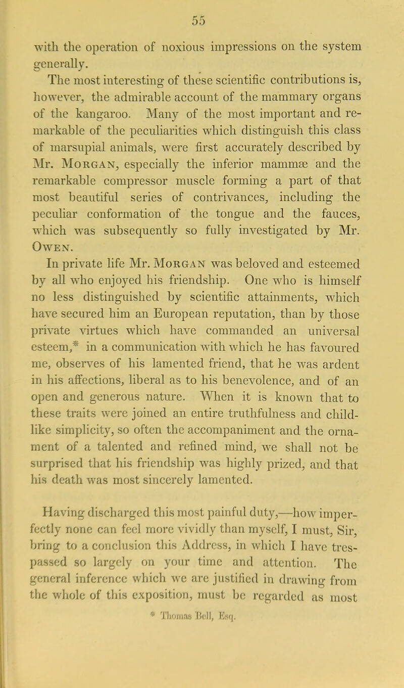 with the operation of noxious impressions on the system generally. The most interesting of these scientific contributions is, liowever, the admirable account of the mammary organs of the kangaroo. Many of the most important and re- markable of the peculiarities which distinguish this class of marsupial animals, were first accurately described by Mr. Morgan, especially the inferior mammae and the remarkable compressor muscle forming a part of that most beautiful series of contrivances, including the peculiar conformation of the tongue and the fauces, which was subsequently so fully investigated by Mr. Oaven. In private life Mr. Morgan was beloved and esteemed by all who enjoyed liis friendship. One who is himself no less distinguished by scientific attainments, which have secured him an European reputation, than by those private \'irtues which have commanded an universal esteem,* in a communication with which he has favoured me, observes of his lamented friend, that he was ardent in his affections, liberal as to his benevolence, and of an open and generous nature. Wlien it is known that to these traits were joined an entire truthfulness and child- like simplicity, so often the accompaniment and the orna- ment of a talented and refined mind, we shall not be surprised that his friendship was highly prized, and that his death was most sincerely lamented. Having discharged this most painful duty,—how imper- fectly none can feel more vividly than myself, I must. Sir, bring to a conclusion this Address, in which I have tres- passed so largely on your time and attention. The general inference which we are justified in drawing from the whole of this exposition, must be regarded as most * niomas Bell, Esq.