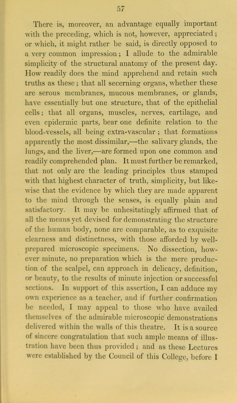 There is, moreover, an advantage equally important with the preceding, which is not, however, appreciated; or which, it might rather be said, is directly opposed to a very common impression; I allude to the admirable simplicity of the structural anatomy of the present day. How readily does the mind apprehend and retain such truths as these; that all secerning organs, whether these are serous membranes, mucous membranes, or glands, have essentially but one structure, that of the epithelial cells; that all organs, muscles, nerves, cartilage, and even epidermic parts, bear one definite relation to the blood-vessels, all being extra-vascular ; that formations apparently the most dissimilar,—the salivary glands, the lungs, and the liver,—are formed upon one common and readily comprehended plan. It must further be remarked, that not only are the leading principles thus stamped with that highest character of truth, simplicity, but like- wise that the evidence by which they are made apparent to the mind through the senses, is equally plain and satisfactory. It may be unhesitatingly affirmed that of all the means yet devised for demonstrating the structure of the human body, none are comparable, as to exquisite clearness and distinctness, with those afforded by well- prepared microscopic specimens. No dissection, how- ever minute, no preparation which is the mere produc- tion of the scalpel, can approach in delicacy, definition, or beauty, to tlie results of minute injection or successful sections. In support of this assertion, I can adduce my own experience as a teacher, and if further confirmation be needed, I may appeal to those who have availed themselves of the admirable microscopic demonstrations delivered within the walls of this theatre. It is a source of sincere congratulation that such ample means of illus- tration have been thus provided; and as these Lectures were cstiiblishcd by the Council of this College, before I