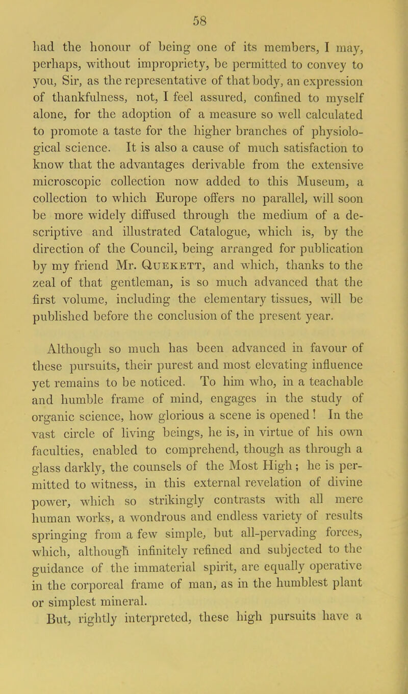 had the honour of being one of its members, I may, perhaps, without impropriety, be permitted to convey to you, Sir, as the representative of that body, an expression of thankfulness, not, I feel assured, confined to myself alone, for the adoption of a measure so well calculated to promote a taste for the higher branches of physiolo- gical science. It is also a cause of much satisfaction to know that the advantages derivable from the extensive microscopic collection now added to this Museum, a collection to which Europe offers no parallel, will soon be more widely difi'used through the medium of a de- scriptive and illustrated Catalogue, which is, by the direction of the Council, being arranged for publication by my friend Mr. Quekett, and which, thanks to the zeal of that gentleman, is so much advanced that the first volume, including the elementary tissues, will be published before the conclusion of the present year. Although so much has been advanced in favour of these pursuits, their purest and most elevating influence yet remains to be noticed. To him who, in a teachable and humble frame of mind, engages in the study of organic science, how glorious a scene is opened! In the vast circle of living beings, he is, in virtue of his own faculties, enabled to comprehend, though as through a glass darkly, the counsels of the Most High; he is per- mitted to witness, in this external revelation of divine power, which so strikingly contrasts with all mere human works, a wondrous and endless variety of results springing from a few simple, but all-pervading forces, which, although infinitely refined and subjected to the guidance of the immaterial spirit, are equally operative in the corporeal frame of man, as in the humblest plant or simplest mineral. But, rightly interpreted, these high pursuits have a