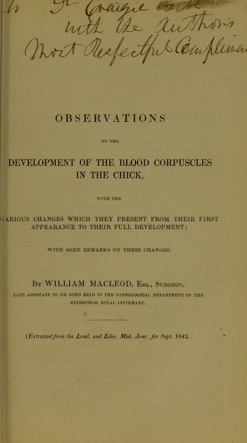 OBSERVATIONS ON THK DEVELOPMENT OF THE BLOOD CORPUSCLES IN THE CHICK, WITH THE VARIOUS CHANGES WHICH THEY PRESENT FROM THEIR FIRST APPEARANCE TO THEIR FULL DEVELOPMENT; WITH SOME REMARKS ON THESE CHANOES. By william MACLEOD, Esq., Surgeon, LATE ASSISTANT TO DR JOHN REID IN THE PATHOLOGICAL DEPARTMENT OF THE EDINBURGH ROYAL INFIRMARY. {Extractedfrom the Lond. and Edin. Med. Jour, for Sept. 1842. >