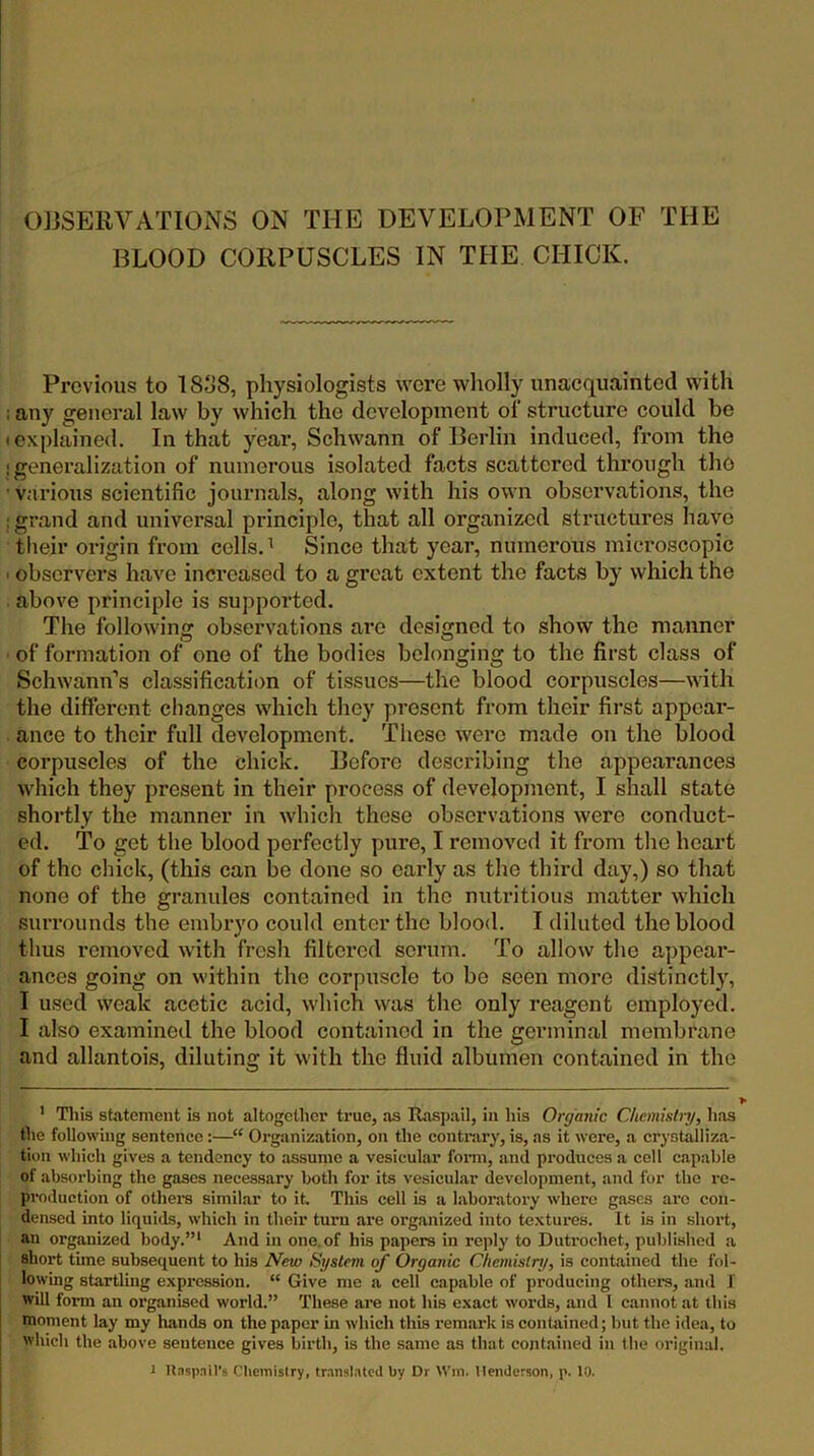 C)]]SERVATIONS ON THE DEVELOPMENT OF THE BLOOD CORPUSCLES IN THE CHICK. Previous to 18.j8, physiologists were wholly unacquainted with ; any general law by which the development of structure could be • explained. In that year, Schwann of Berlin induced, from the ! generalization of numerous isolated facts scattered through the • various scientific journals, along with his own observations, the ; grand and universal principle, that all organized structures have tlieir origin from cells. ^ Since that year, numerous microscopic ■ observers have increased to a great extent the facts by which the above principle is supported. The following observations are designed to show the manner ■ of formation of one of the bodies belonging to the first class of Schwann’s classification of tissues—the blood corpuscles—with the different changes which they present from their first appear- ance to their full development. These were made on the blood corpuscles of the chick. Before describing the appearances which they present in their process of development, I shall state shortly the manner in whicli these observations were conduct- ed. To get the blood perfectly pure, I removed it from tlie heart of the chick, (this can be done so early as the third day,) so that none of the granules contained in the nutritious matter which surrounds the embryo could enter the blood. I diluted the blood thus removed with fresh filtered scrum. To allow the appear- ances going on within the corpuscle to be seen more distinctly, I used weak acetic acid, which was the only reagent employed. I also examined the blood contained in the germinal membrane and allantois, diluting it with the fluid albumen contained in the ' This statement is not altogether true, as Raspail, in his Organic Chemisln/, has the following sentence:—“ Organization, on the eontrary, is, as it were, a crystalliza- tion which gives a tendoney to assume a vesicular fomi, and produces a cell capable of absorbing the gases necessary both for its vesicular development, and ibr the re- production of otheis similar to it This cell is a laboratory where gases are con- densed into liquids, which in their turn are organized into textures. It is in short, an organized body.”* And in one.of his papers in reply to Dutrochet, published a short time subsequent to his New System of Organic Chemistry, is contained the fol- lowing startling expression. “ Give me a cell eapable of produeing others, anil f will form an organised world.” These are not his exact words, and I cannot at this moment lay my liands on the paper m whieh this remark is contained; but the idea, to which the above sentence gives birth, is the same as that contained in the original.