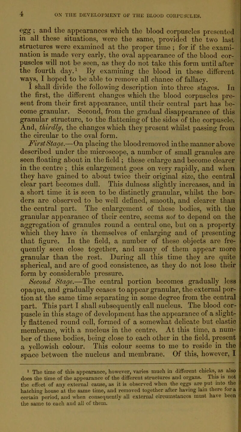 egg ; and the appearances which the blood corpuscles presented in all these situations, were the same, provided the two last structures were examined at the proper time ; for if the exami- nation is made very early, the oval appearance of the blood cor- puscles will not be seen, as they do not take this form until after the fourth day.^ By examining the blood in these different ways, I hoped to be able to remove all chance of fallacy. I shall divide the following description into three stages. In the first, the different changes which the blood corpuscles pre- sent from their first appearance, until their central part has be- come granular. Second, from the gradual disappearance of this granular structure, to the flattening of the sides of the corpuscle. And, thirdly^ the changes which they present whilst passing from the circular to the oval form. First Stage.—On placing the bloodremoved in the manner above described under the microscope, a number of small granules are seen floating about in the field ; these enlarge and become clearer in the centre ; this enlargement goes on very rapidly, and when they have gained to about twice their original size, the central clear part becomes dull. This dulness slightly increases, and in a short time it is seen to be distinctly granular, whilst the bor- ders are observed to be well defined, smooth, and clearer than the central part. The enlargement of these bodies, with the granular appearance of their centre, seems not to depend on the aggregation of granules round a central one, but on a property which they have in themselves of enlarging and of presenting that figure. In the field, a number of these objects are fre- quently seen close together, and many of them appear more granular than the rest. During all this time they are quite spherical, and are of good consistence, as they do not lose their form by considerable pressure. Second Stage.—The central portion becomes gradually less opaque, and gradually ceases to appear granular, the external por- tion at the same time separating in some degree from the central part. This part I shall subsequently call nucleus. The blood cor- puscle in this stage of development has the appearance of a slight- ly flattened round cell, formed of a somewhat delicate but elastic membrane, with a nucleus in the centre. At this time, a num- ber of these bodies, being close to each other in the field, present a yellowish colour. This colour seems to me to I’eside in the space between the nucleus and membrane. Of this, however, I * The time of this appearance, however, varies much in different chicks, as also does the time of the apjieai’ance of the different structures and organs. ThU is not the effect of any external cause, as it is observed when the eggs are put into the liatching house at the same time, and removed together after having lain there for a certain period, and when consequently all external circumstances must have been the same to each and all of them.