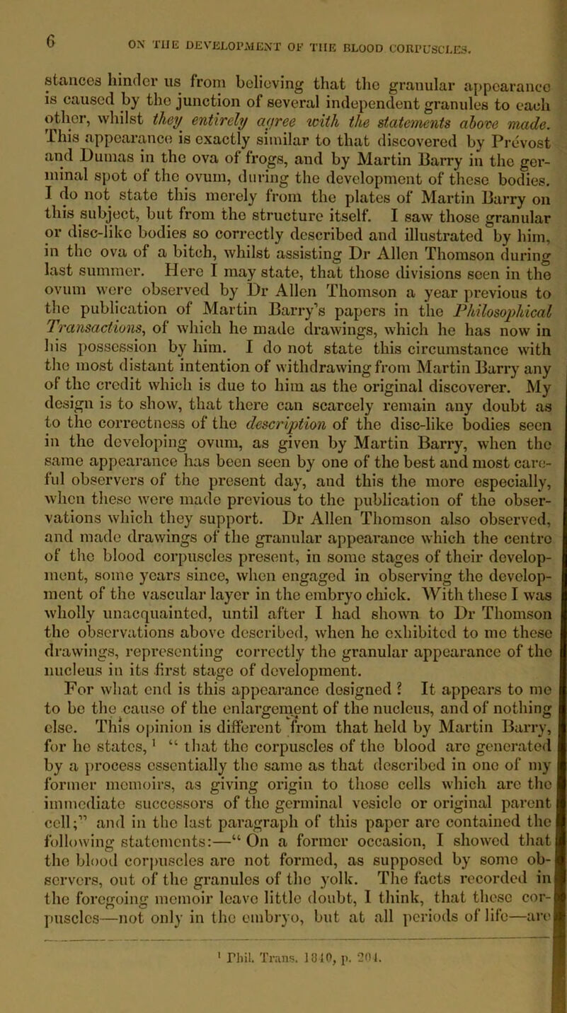 staucoB hinclev us from bclioving that tlio granular appcaranoo is caused by tho junction of several independent granules to each other, whilst ihey^ entirely ayree with the statements above made. This appearance is exactly similar to that discovered by Prevost and Pumas in the ova of frogs, and by Martin Parry in the ger- minal spot of tho ovum, during the development of these bodies. I do not state this merely from the plates of Martin Parry on this subject, but from the structure itself. I saw those granular or disc-like bodies so correctly described and illustrated by him, in tho ova of a bitch, whilst assisting Dr Allen Thomson during last summer. Here I may state, that those divisions seen in the ovum were observed by Dr Allen Thomson a year previous to tho publication of Martin Parry’s papers in the Philosophical Transactions., of which he made drawings, which he has now in his possession by him. I do not state this circumstance with tho most distant intention of withdrawing from Martin Parry any of the credit which is due to him as the original discoverer. My design is to show, that there can scarcely remain any doubt as to the correctness of the description of the disc-like bodies seen in tho developing ovum, as given by Martin Barry, when tho same appearance has been seen by one of tho best and most care- ful observers of the present day, and this the more especially, when these wore made previous to the publication of the obser- vations which they support. Dr Allen Thomson also observed, and made drawings of the granular appearance which the centre of the blood corpuscles present, in some stages of their develop- ment, some years since, when engaged in observing the develop- ment of the vascular layer in tho embryo chick. With these I was wholly unacquainted, until after I had shown to Dr Thomson the observations above described, when he exhibited to mo these drawings, representing correctly tho granular appearance of tho nucleus in its first stage of development. For what end is this appearance designed ? It appears to me to be the cause of the enlargernent of tho nucleus, and of nothing else. This opinion is different from that held by Martin Parry, for ho states, ’ “ that tho corpuscles of tho blood are generated by a process essentially tho same as that described in one of my former memoirs, as giving origin to those cells which arc the immediate successors of tho germinal vesicle or original parent cell;” and in the last paragraph of this paper arc contained the following statements:—“ On a former occasion, I showed that the blood corpuscles are not formed, as supposed by some ob- servers, out of the granules of tho yolk. The facts recorded in the foregoing memoir leave little doubt, I think, that these cor- puscles—not only in the embryo, but at all periods of life—are rhil. Trans. 18 JO, p. 20 J.