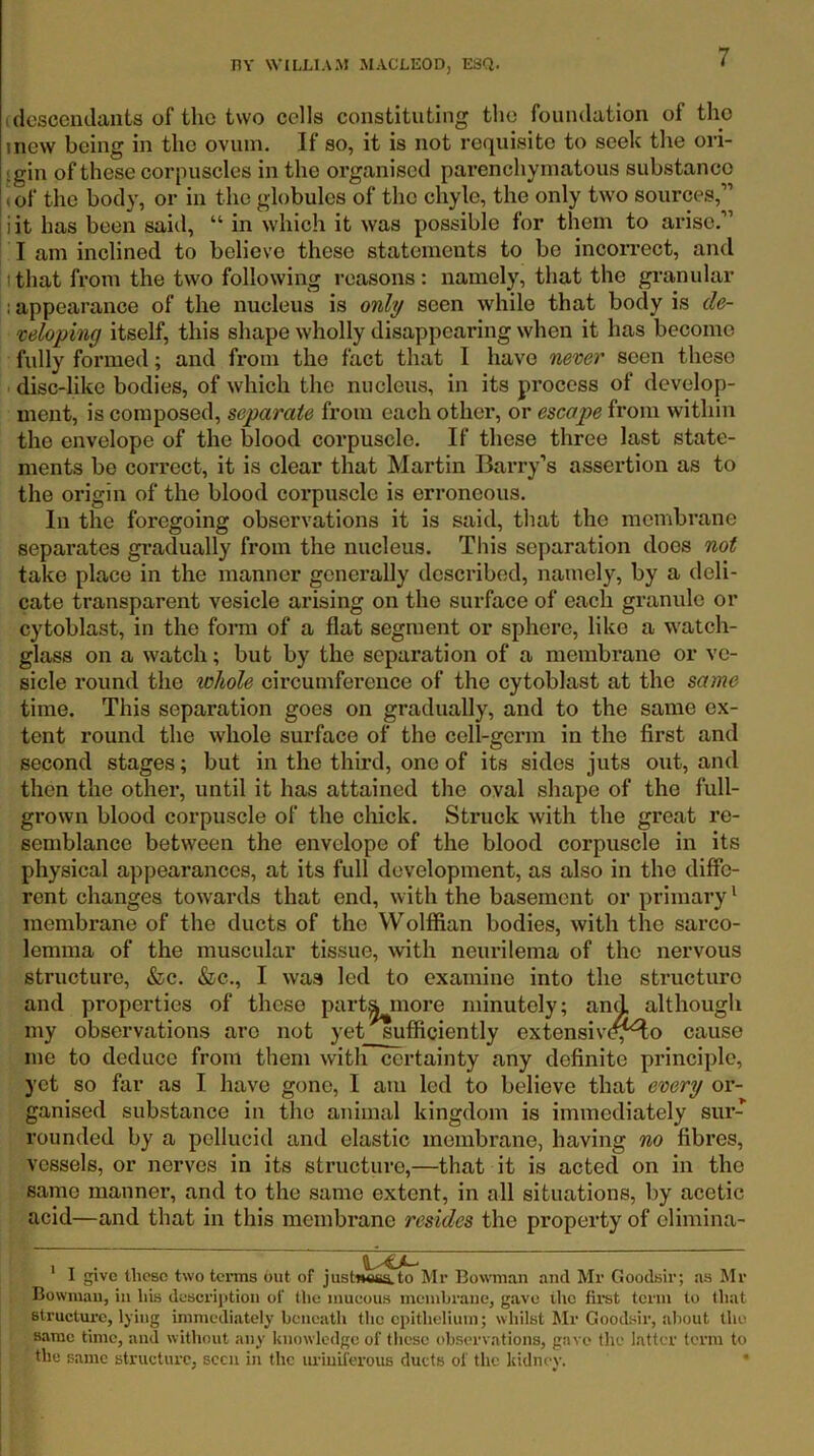 I descendants of the two cells constituting the foundation of the mew being in the ovum. If so, it is not requisite to seek the ori- igin of these corpuscles in the organised parenchymatous substance <of the body, or in the globules of the chyle, the only two sources,” i it has been said, “ in which it was possible for them to arise.” I am inclined to believe these statements to be incorrect, and I that from the two following reasons: namely, that the granular ; appearance of the nucleus is only seen while that body is de- veloping itself, this shape wholly disappearing when it has become fully formed; and from the fact that I have never seen these disc-like bodies, of which the nucleus, in its process of develop- ment, is composed, separate from each other, or escape from within the envelope of the blood corpuscle. If these three last state- ments be correct, it is clear that Martin Barry’s assertion as to the origin of the blood corpuscle is erroneous. In the foregoing observations it is said, that the membrane separates gradually from the nucleus. This separation does not take place in the manner generally described, namely, by a deli- cate transparent vesicle arising on the surface of each granule or cytoblast, in the form of a flat segment or sphere, like a watch- glass on a watch; but by the separation of a membrane or ve- sicle round the whole circumference of the cytoblast at the same time. This separation goes on gradually, and to the same ex- tent round the whole surface of the cell-germ in the first and second stages; but in the third, one of its sides juts out, and then the other, until it has attained the oval shape of the full- grown blood corpuscle of the chick. Struck with the great re- semblance between the envelope of the blood corpuscle in its physical appearances, at its full development, as also in the diffe- rent changes towards that end, with the basement or primary* membrane of the ducts of the Wolffian bodies, with the sarco- lemnia of the muscular tissue, with neurilema of the nervous structure, tfec. »&c., I was led to examine into the structure and properties of these part^more minutely; and although my observations are not yet sufficiently extensivi^^o cause me to deduce from them with certainty any definite principle, yet so far as I have gone, I am led to believe that every oi’- ganised substance in the animal kingdom is immediately sur- rounded by a pellucid and elastic membrane, having no fibres, vessels, or nerves in its structure,—that it is acted on in the same manner, and to the same extent, in all situations, by acetic acid—and that in this membrane resides the property of olimina- ' I give these two terms out of just««ssi.to Mr Bowman and Mr Goodsir; as Mr Bowman, in his desci’iption of the inueous membrane, gave ihe first term to that structure, lying immediately beneath the epithelium; whilst Mr Good.sir, about the same time, and without any knowledge of these observations, gave the latter term to the same structure, seen in the uriuiferous ducts of the kidney. •