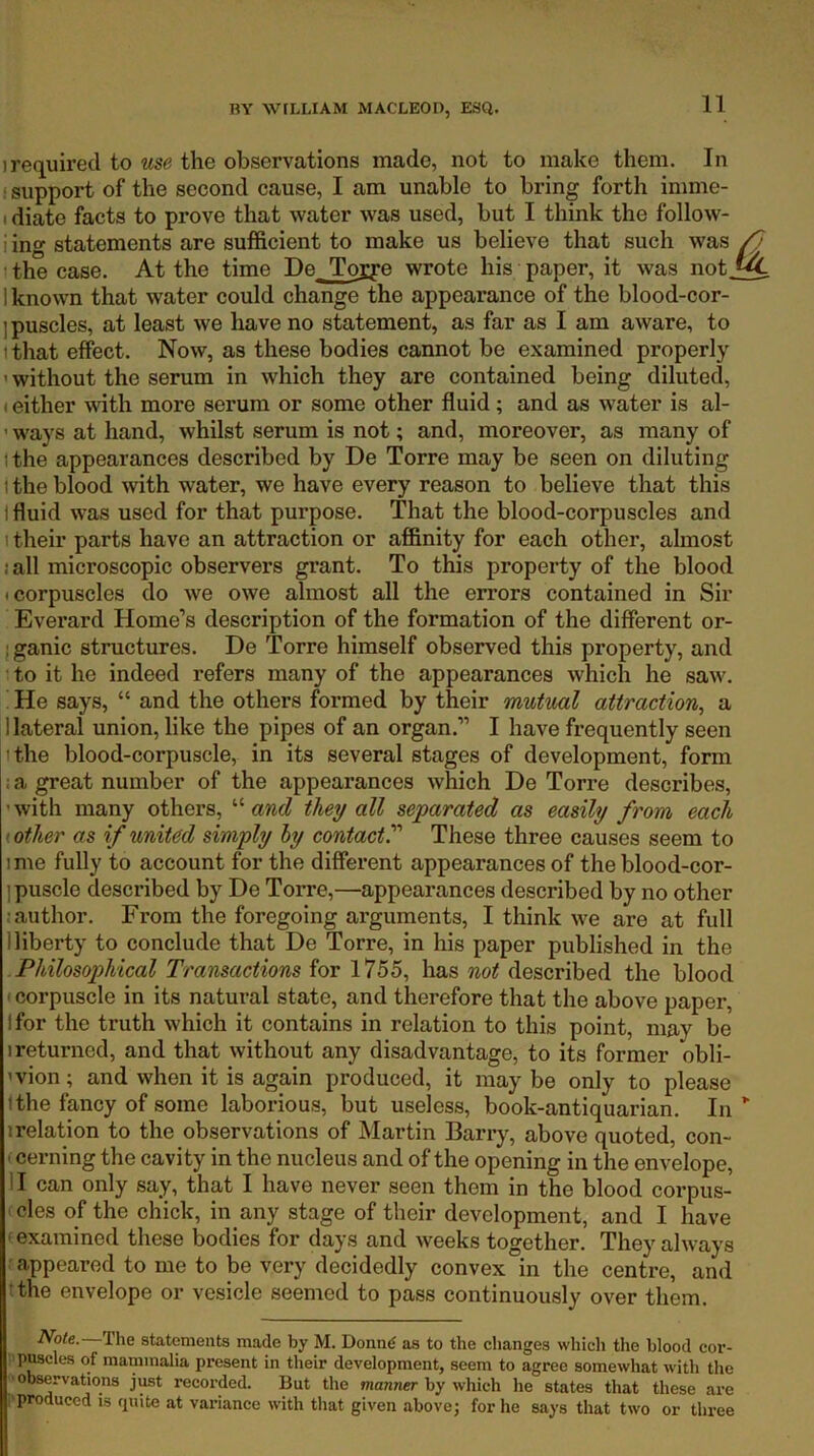1 required to the observations made, not to make them. In * support of the second cause, I am unable to bring forth imme- I diate facts to prove that water was used, but I think the follow- i ing statements are sufficient to make us believe that such was the case. At the time De. Tojye wrote his paper, it was not.^ 1 known that water could change the appearance of the blood-cor- ] puscles, at least we have no statement, as far as I am aware, to ithat effect. Now, as these bodies cannot be examined properly ' without the serum in which they are contained being diluted, (either with more serum or some other fluid; and as water is al- ' ways at hand, whilst serum is not; and, moreover, as many of (the appearances described by De Torre may be seen on diluting \ the blood with water, we have every reason to believe that this I fluid was used for that purpose. That the blood-corpuscles and 1 their parts have an attraction or affinity for each other, almost i all microscopic observers grant. To this property of the blood I corpuscles do we owe almost all the errors contained in Sir Everard Home’s description of the formation of the different or- jganic structures. De Torre himself observed this property, and to it he indeed refers many of the appearances which he saw. He says, “ and the others formed by their mutual attraction^ a I lateral union, like the pipes of an organ.” I have frequently seen 1 the blood-corpuscle, in its several stages of development, form ; a great number of the appearances which De Torre describes, ’ with many others, “ and they all separated as easily from each t other as if united simply hy contact'' These three causes seem to ime fully to account for the different appearances of the blood-cor- ipuscle described by De Torre,—appearances described by no other ■author. From the foregoing arguments, I think we are at full 1 liberty to conclude that De Torre, in his paper published in the Philosophical Transactions for 1755, has not described the blood < corpuscle in its natural state, and therefore that the above paper, Ifor the truth which it contains in relation to this point, may be I returned, and that without any disadvantage, to its former obli- ’vion; and when it is again produced, it may be only to please I the fancy of some laborious, but useless, book-antiquarian. In ” irelation to the observations of Martin Barry, above quoted, con- - cerning the cavity in the nucleus and of the opening in the envelope, II can only say, that I have never seen them in the blood corpus- ' cles of the chick, in any stage of their development, and I have ' examined these bodies for days and weeks together. They always appeared to me to be very decidedly convex in the centre, and tthe envelope or vesicle seemed to pass continuously over them. 2Vbte. The statements made by M. Donn^ as to the changes which the blood cor- pjwcles of mammalia present in their development, seem to agree somewhat with the observations j^t recorded. But the fnanner by which he states that these are ■produced is quite at variance with that given above; for he says that two or three
