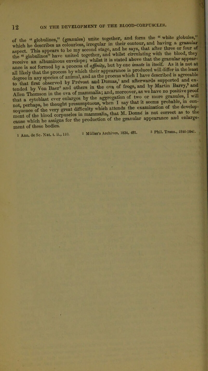 of the “dobuhnes” (granules) unite together, and form the « white globules,” which he describes as colourless, irregular in their contour, ^d having a g^ular ^ aspect. This appears to be my second stage, and he ^ys, tliat after the “ dobulines” have united together, and whilst cu-cnlating w-ith the blood, they receive an albuminous envelope; whilst it is stated above that the granule app^r- ance is not formed by a process of affinUy, but by one innate ‘teelf As it ^ not at all likelv that tlie process by which their appearance is produced will differ m the le^t of ...taal, »»d a. the m Hmt first oLerved by Prdvost and Dumas,' and afterwards supported and ex- Sm to Voa W Jd othe™ m the ov. of frog., and h, Ma«m B^,> ^ S Thomson in the ova of mammalm; and, moreover, aa we have no posittve proof that a cytoblast ever enlarges by the aggregation of two or more granules, I will not perlmps, be thought presumptuous, when I say that it s^ms probable, m con- ^nuLce of the very great difficulty which attends the examination of the develop- S^fthe Sood Sr^scles in mlmalia, that M. Donn€ is not correct as to the which he assigns for the production of the granular appearance and enlarge- ment of these bodies. 1 Ann. de Sc. Nat. t. ii.» HO. 2 Muller’s Archives, 1834, 481. 3 Phil, Trans., 1840-1841.