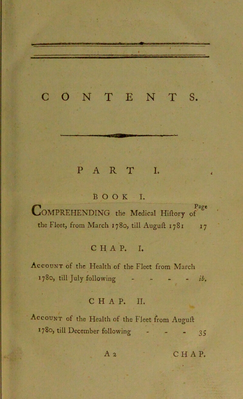 r CONTENTS. PART L BOOK I. CPage OMPREHENDING the Medical Hiftory of the Fleet, from March 1780, till Auguft 1781 17 CHAP. I. Account of the Health of the Fleet from March 1780, till July following - ib. CHAP. II. Account of the Health of the Fleet from Auguft 1780, till December following 35