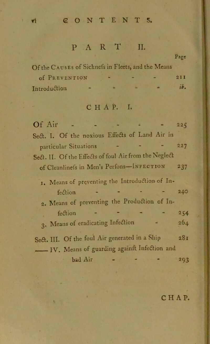 PART II. Page Of the Causes of Sicknefs in Fleets, and the Means of Prevention - - - 211 Introdu&ion  CHAP. L Of Air - - - - - 225 Se£l. I. Of the noxious Effe&s of Land Air in particular Situations - 227 Se£L II. Of the Effects of foul Air from the NegleA of Cleanlinefs in Men’s Perfons—Infection 237 1. Means of preventing the Introdu&ion of In- fection - 240 2. Means of preventing the Production of In- fection - 254 3. Means of eradicating InfeCtion - 264 Seft. III. Of the foul Air generated in a Ship 281 IV. Means of guarding againft. InfeCtion and bad Air 293