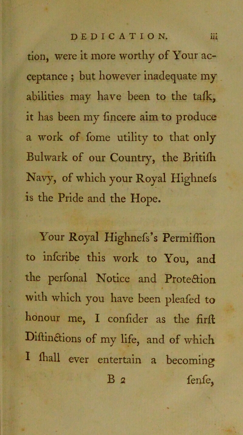 tion, were it more worthy of Your ac- ceptance ; but however inadequate my abilities may have been to the talk, it has been my fincere aim to produce a work of fome utility to that only Bulwark of our Country, the Britifh Navy, of which your Royal Highnefs is the Pride and the Hope. Your Royal Highnefs’s PermiBion to infcribe this work to You, and the perfonal Notice and Prote&ion with which you have been pleafed to honour me, I conBder as the firfl Diftin&ions of my life, and of which I fhall ever entertain a becoming B 2 fenfe,