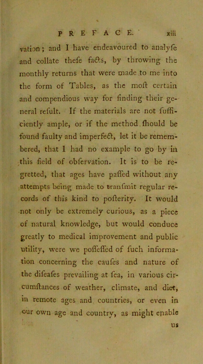 * P R E F ACE. xiii vation; and I have endeavoured to analyfe and collate thefe fa&s, by throwing the monthly returns that were made to me into the form of Tables, as the mofl certain and compendious way for finding their ge- neral refult. If the materials are not fuffi- ciently ample, or if the method Ihould be found faulty and imperfeft, let it be remem- bered, that I had no example to go by in this field of obfervation. It is to be re- gretted, that ages have palled without any attempts being made to tranfmit regular re- cords of this kind to polferity. It would not only be extremely curious, as a piece of natural knowledge, but would conduce greatly to medical improvement and public utility, were we pofleffed of fuch informa- tion concerning the caufes and nature of the difeafes prevailing at fea, in various cir- cumllances of weather, climate, and diet, in remote ages and countries, or even in our own age and country, as might enable us