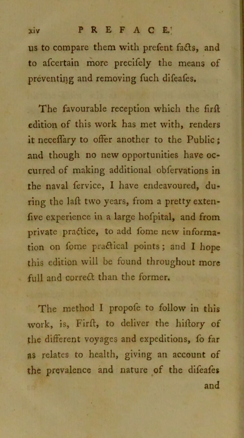 P R E F A C E.’ us to compare them with prefent fa£ts, and to afcertain more precifely the means of preventing and removing fuch difeafes. The favourable reception which the firfl edition of this work has met with, renders it neceffary to offer another to the Public; and though no new opportunities have oc- curred of making additional obfervations in the naval fervice, I have endeavoured, du- ring the laft two years, from a pretty exten- five experience in a large hofpital, and from private practice, to add fome new informa- tion on fome pra&ical points ; and I hope this edition will be found throughout more full and corrett than the former. The method I propofe to follow in this work, is, Firft, to deliver the hiflory of the different voyages and expeditions, fo far as relates to health, giving an account of the prevalence and nature of the difeafes and