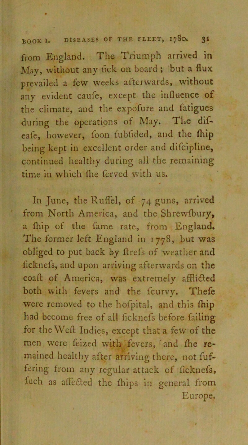 from England. The Triumph arrived in May, without any lick on board ; but a flux prevailed a few weeks afterwards, without any evident caufe, except the influence of the climate, and the expofure and fatigues during the operations of May. The dif- eafe, however, foon fublided, and the (hip being kept in excellent order and difcipline, continued healthy during all the remaining time in which fhe ferved with us. In June, the Ruflel, of 74 guns, arrived from North America, and the Shrewfbury, a (hip of the lame rate, from England. The former left England in 1778, but was obliged to put back by ftrefs of weather and licknefs, and upon arriving afterwards on the coaft of America, was extremely afflicted both with fevers and the fcurvy. Thefe were removed to the hofpital, and this (hip had become free of all ficknefs before failing for the Weft Indies, except that a few of the men were feized with fevers, and (he re- mained healthy after arriving there, not fuf- fering from any regular attack of ficknefs, fuch as affedled the fhips in general from Europe.