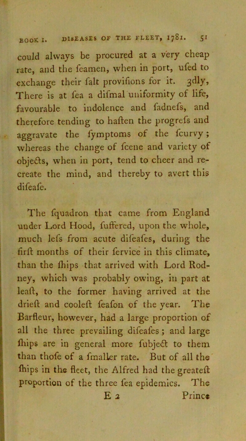 could always be procured at a very cheap rate, and the Teamen, when in port, ufed to exchange their fait provifions for it. 3dly, There is at Tea a difmaluniformity of life, favourable to indolence and fadnefs, and therefore tending to haden the progrefs and aggravate the fymptoms of the fcurvy; whereas the change of fcene and variety of objedls, when in port, tend to cheer and re- create the mind, and thereby to avert this difeafe. The fquadron that came from England under Lord Hood, differed, upon the whole, much lefs from acute difeafes, during the fird months of their fervice in this climate, than the fhips that arrived with Lord Rod- ney, which was probably owing, in part at lead, to the former having arrived at the dried and cooled feafon of the year. The Barfleur, however, had a large proportion of all the three prevailing difeafes ; and large fliips are in general more fubje£l to them than thofe of a fmalier rate. But of all the diips in the fleet, the Alfred had the greated proportion of the three fea epidemics. The E 2 Prince