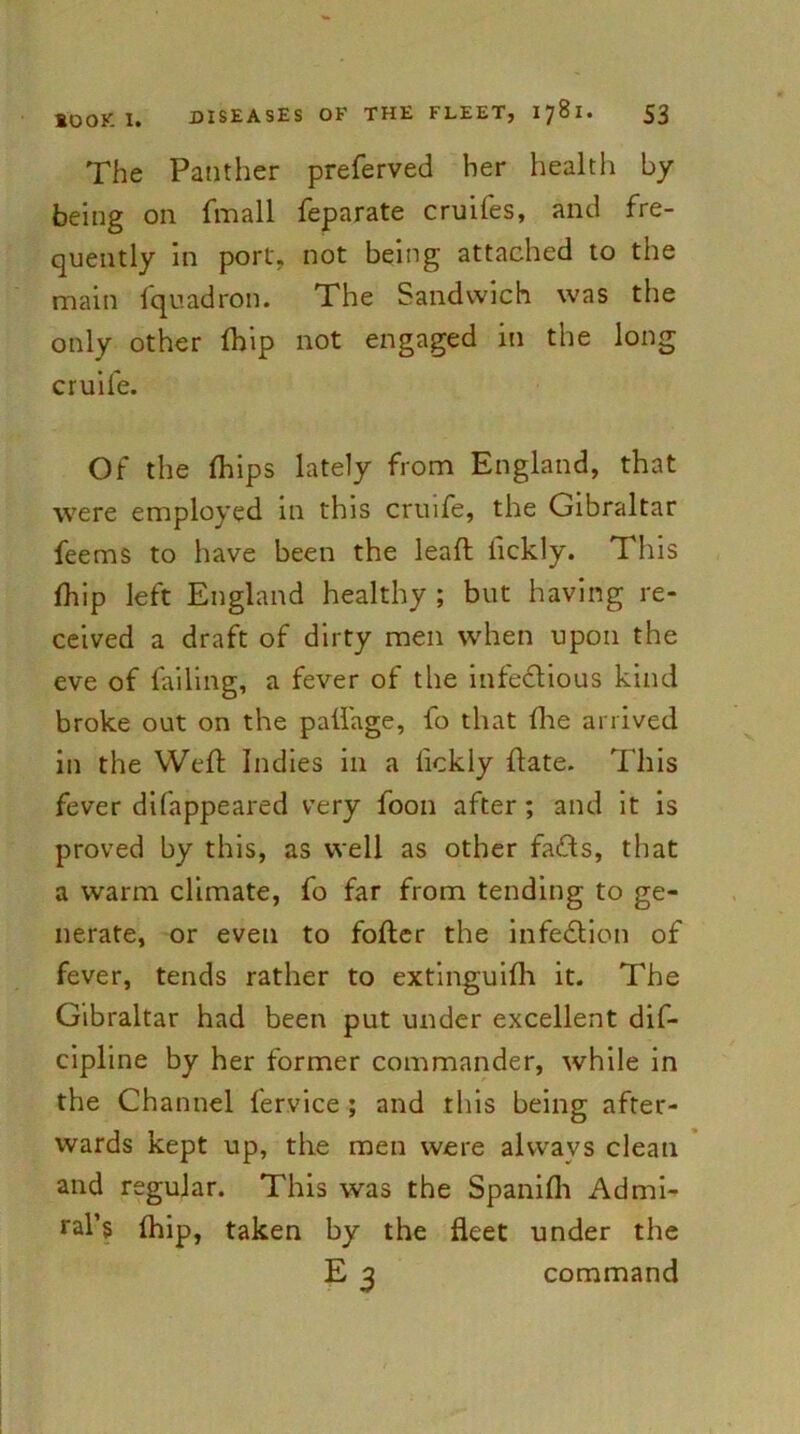 The Panther preferved her health by being on fmall feparate cruifes, and fre- quently in port, not being attached to the main fquadron. The Sandwich was the only other Ihip not engaged in the long cruife. Of the Ihips lately from England, that were employed in this cruife, the Gibraltar feems to have been the lead lickly. This fhip left England healthy ; but having re- ceived a draft of dirty men when upon the eve of failing, a fever of the infectious kind broke out on the pallage, fo that the arrived in the Weft Indies in a fickly {late. This fever difappeared very foon after ; and it is proved by this, as well as other faCts, that a warm climate, fo far from tending to ge- nerate, or even to fofter the infection of fever, tends rather to extinguifh it. The Gibraltar had been put under excellent dif- cipline by her former commander, while in the Channel fervice ; and this being after- wards kept up, the men were alvvavs clean and regular. This was the Spanilh Admi- ral’s Ihip, taken by the fleet under the E 3 command