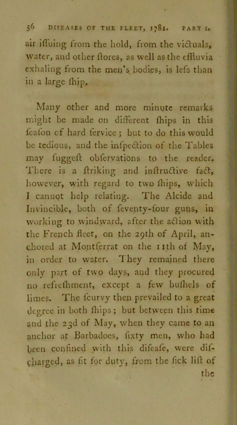 air ifiuing from the hold, from the victuals, water, and other flores, as well as the effluvia exhaling from the men’s bodies, is lefs than in a large flop. Many other and more minute remarks might be made on different fhips in this lea-ion cf hard fervice ; but to do this would be tedious, and the infpedion of the Tables may fuggeft obfervations to the reader. There is a ffriking and inftrudive fad, however, with regard to two fhips, which i cannpt help relating. The Alcide and Invincible, both of feventy-four guns, in working to windward, after the adion with the French fleet, on tjie 29th of April, an- chored at Montferrat on the nth of May, in order to water. They remained there only part of two days, and they procured no refrefhment, except a few bufhels of limes. The fcurvy then prevailed to a great degree in both flops; but between this time and the 23d of May, when they came to an anchor at Barbadoes, fixty men, who had been confined with this difeafe, were dif- pliarged, as fit for duty, from the fick lift of the