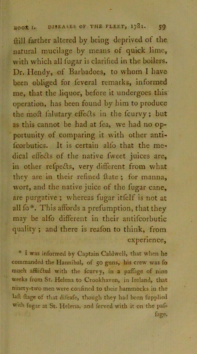 ftill farther altered by being deprived of the natural mucilage by means of quick lime, with which all fugar is clarified in the boilers. Dr. Hendy, of Barbadoes, to whom I have been obliged for feveral remarks, informed me, that the liquor, before it undergoes this operation, has been found by him to produce the raoft falutary effects in the feurvy; but as this cannot be had at fea, we had no op- portunity of comparing it with other anti- fcorbutics. It is certain alfo that the me- dical effeiSts of the native fweet juices are, in other refpefls, very different from what they are in their refined ftate ; for manna, wort, and the native juice of the fugar cane, are purgative ; whereas fugar itfelf is not at all fo* This affords a prefumption, that they may be alfo different in their antifcorbutic quality ; and there is reafon to think, from experience, * 1 was informed by Captain Caldwell, that when he commanded the Hannibal, of 50 guns, his crew was fo much affli&ed with the feurvy, in a paffage of nine weeks from St. Helena to Crookhaven, in Ireland, that ninety-two men were confined to their hammocks in the Uft ftage of that difeafe, though they had been fupplied with fugar at St. Helena, and ferved with it on the paf- fage.