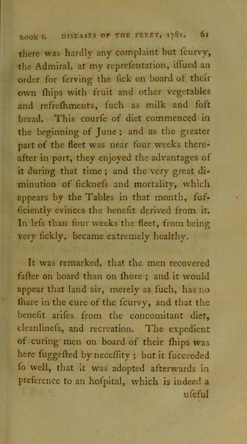 there was hardly any complaint but fcurvy, the Admiral, at my reprefentation, iffued an order for ferving the Tick on board of their own (hips with fruit and other vegetables and refrelhments, fuch as milk and foft bread. This courfe of diet commenced in the beginning of June ; and as the greater part of the fleet was near four weeks there- after in port, they enjoyed the advantages of it during that time ; and the very great di- minution of ficknefs and mortality, which appears by the Tables in that month, fuf- ficiently evinces the benefit derived from it. In lefs than four weeks the fleet, from being very ficldy, became extremely healthy. It was remarked, that the men recovered fafter on board than on lhore ; and it would appear that land air, merely as fuch, has no Ihare in the cure of the fcurvy, and that the benefit arifes from the concomitant diet, cleanlinefs, and recreation. The expedient of curing men on board of their fhips was here fuggefted by neceflity ; but it fucceeded fo well, that it was adopted afterwards in preference to an hofpital, which is indeed a ufeful